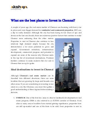 What are the best places to Invest in Chennai?
A couple of years ago, the real estate market of Chennai was booming with heavy rise
in prices and even bigger demand for residential and commercial properties. 2013 saw
a dip in realty demand. Although the city has been facing its fair share of ups and
downs in the last one decade, there are numerous positive factors that continue to make
Chennai more endearing than the other metros.
Properties to rent in Chennai also continue to face
relatively high demand simply because the city
demonstrates a lot more potential to grow and
expand. Government initiatives, infrastructural
development, commercial progress and potential to
expand are some of the reasons why Chennai ranks
in the top list of investment destinations. Premium
builders continue to make modern flats for sale in
Chennai that are up for grabs.
Ideal destinations to invest in Chennai
Although Chennai’s real estate market can be
classified into different directions; there are some
localities that are growing by leaps and bounds over
other areas. If you are considering in investing in real
estate in a city like Chennai, you must first gather a
good understanding of these regions before making a
decision.
1. OMR/ECR: One of the first few areas to observe landmark developments in real
estate progress; OMR is also referred to as IT/ITES corridor of Chennai. Even
after so many newer localities have started gaining significance, properties here
are still up-market and one of the firsts to be sold. Even properties to rent in
 