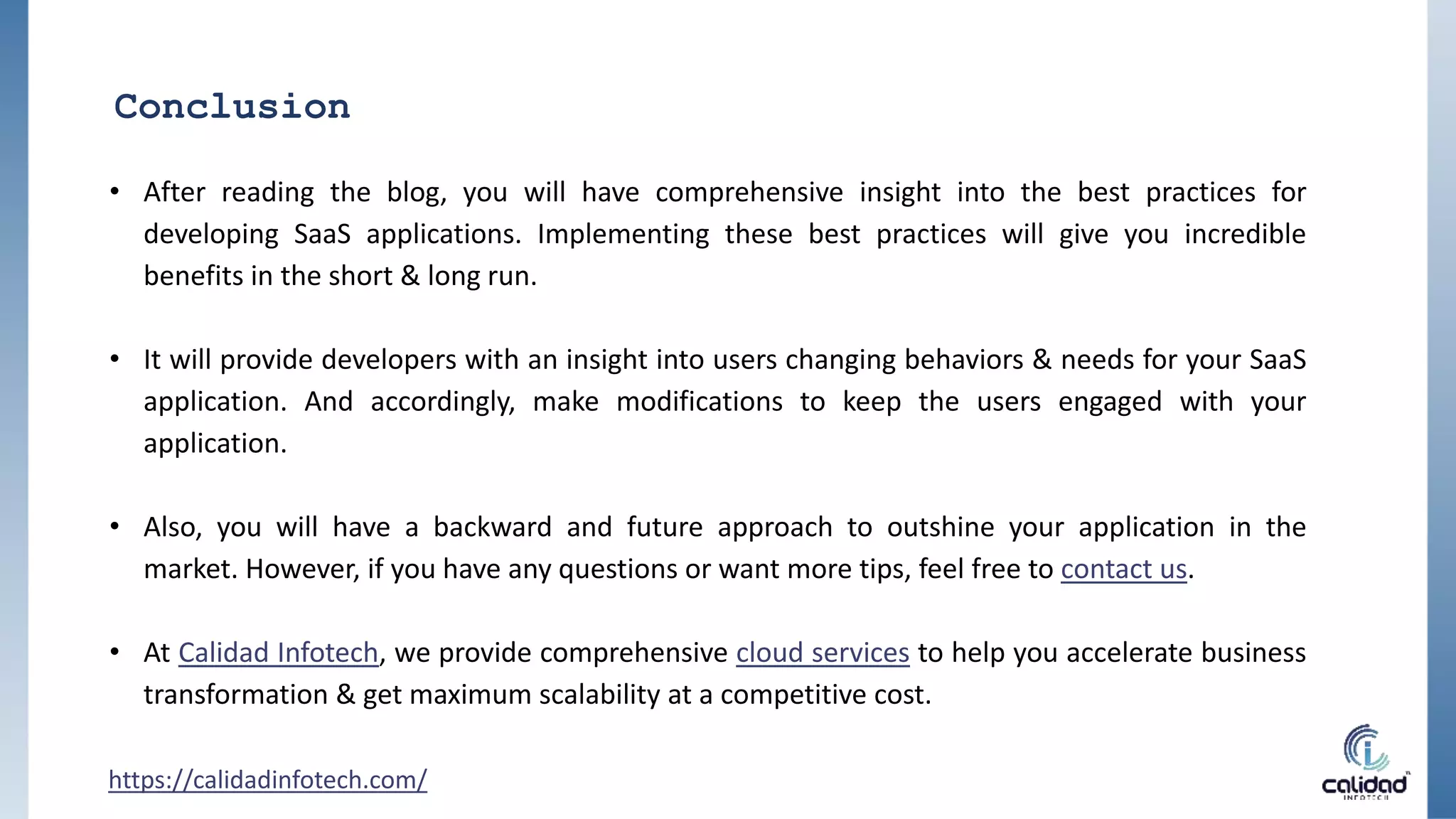 Conclusion
• After reading the blog, you will have comprehensive insight into the best practices for
developing SaaS applications. Implementing these best practices will give you incredible
benefits in the short & long run.
• It will provide developers with an insight into users changing behaviors & needs for your SaaS
application. And accordingly, make modifications to keep the users engaged with your
application.
• Also, you will have a backward and future approach to outshine your application in the
market. However, if you have any questions or want more tips, feel free to contact us.
• At Calidad Infotech, we provide comprehensive cloud services to help you accelerate business
transformation & get maximum scalability at a competitive cost.
https://calidadinfotech.com/
 