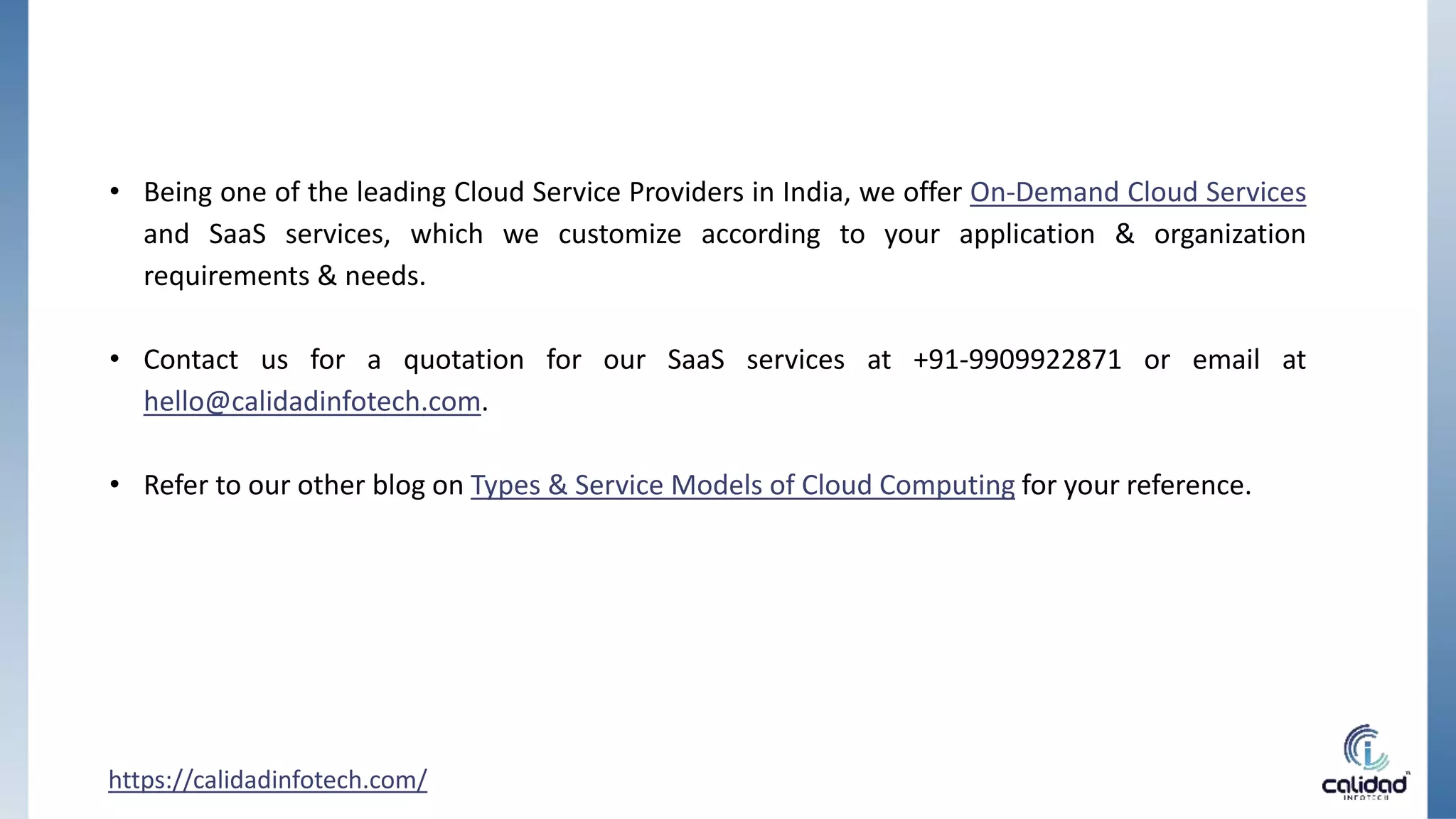 • Being one of the leading Cloud Service Providers in India, we offer On-Demand Cloud Services
and SaaS services, which we customize according to your application & organization
requirements & needs.
• Contact us for a quotation for our SaaS services at +91-9909922871 or email at
hello@calidadinfotech.com.
• Refer to our other blog on Types & Service Models of Cloud Computing for your reference.
https://calidadinfotech.com/
 