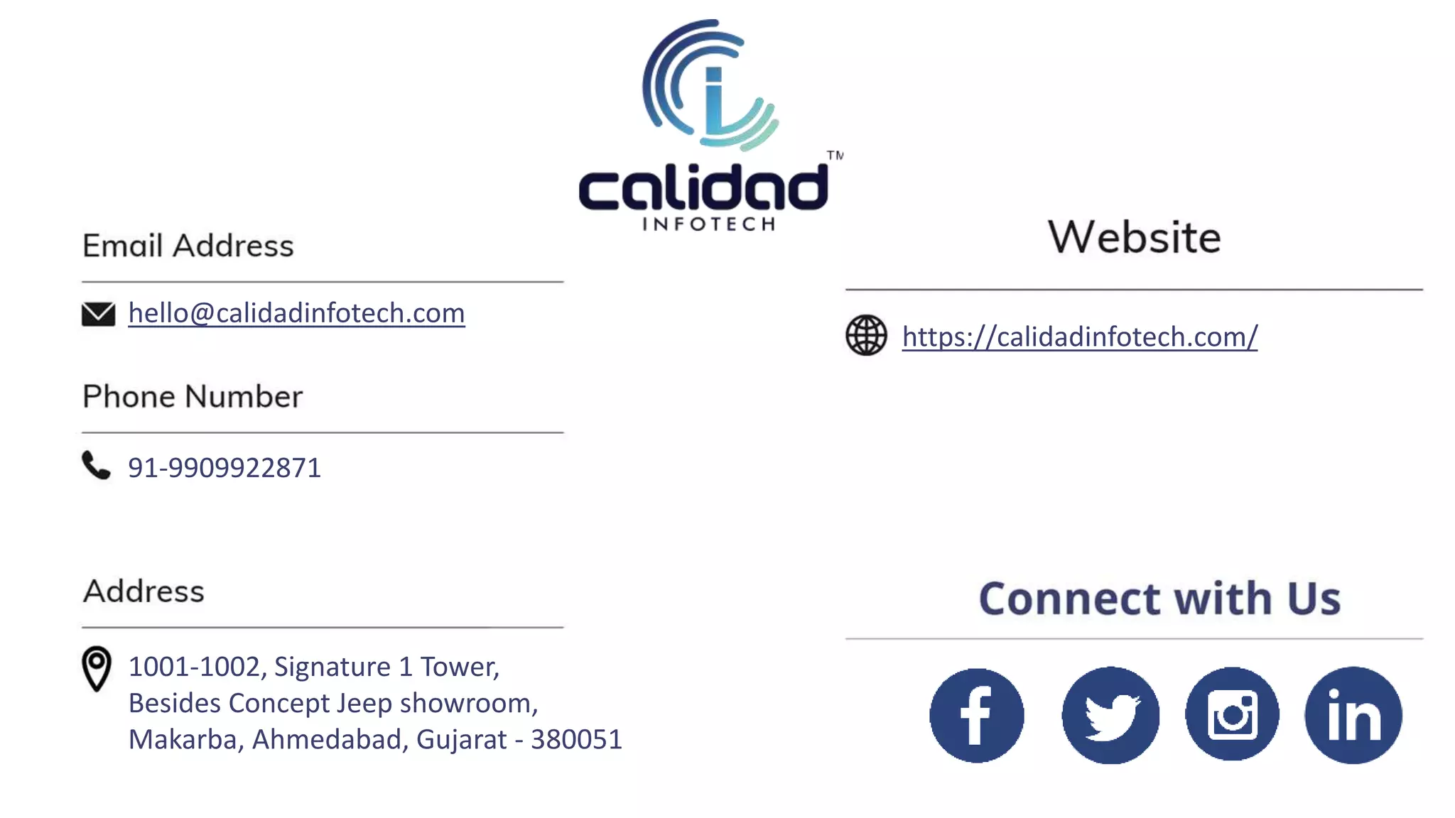 https://calidadinfotech.com/
hello@calidadinfotech.com
91-9909922871
1001-1002, Signature 1 Tower,
Besides Concept Jeep showroom,
Makarba, Ahmedabad, Gujarat - 380051
 