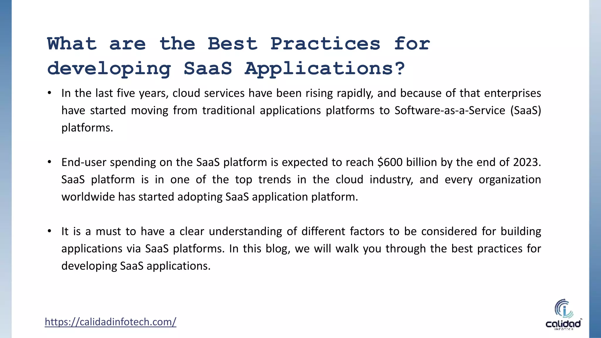 What are the Best Practices for
developing SaaS Applications?
• In the last five years, cloud services have been rising rapidly, and because of that enterprises
have started moving from traditional applications platforms to Software-as-a-Service (SaaS)
platforms.
• End-user spending on the SaaS platform is expected to reach $600 billion by the end of 2023.
SaaS platform is in one of the top trends in the cloud industry, and every organization
worldwide has started adopting SaaS application platform.
• It is a must to have a clear understanding of different factors to be considered for building
applications via SaaS platforms. In this blog, we will walk you through the best practices for
developing SaaS applications.
https://calidadinfotech.com/
 