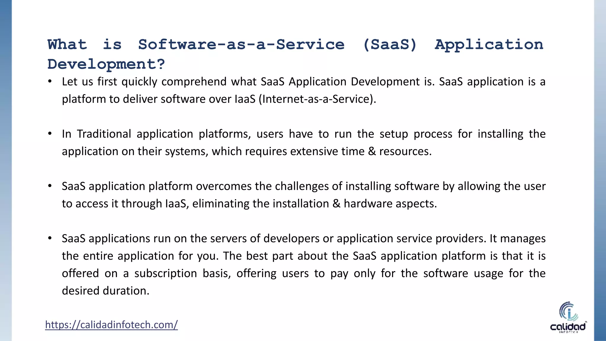 What is Software-as-a-Service (SaaS) Application
Development?
• Let us first quickly comprehend what SaaS Application Development is. SaaS application is a
platform to deliver software over IaaS (Internet-as-a-Service).
• In Traditional application platforms, users have to run the setup process for installing the
application on their systems, which requires extensive time & resources.
• SaaS application platform overcomes the challenges of installing software by allowing the user
to access it through IaaS, eliminating the installation & hardware aspects.
• SaaS applications run on the servers of developers or application service providers. It manages
the entire application for you. The best part about the SaaS application platform is that it is
offered on a subscription basis, offering users to pay only for the software usage for the
desired duration.
https://calidadinfotech.com/
 