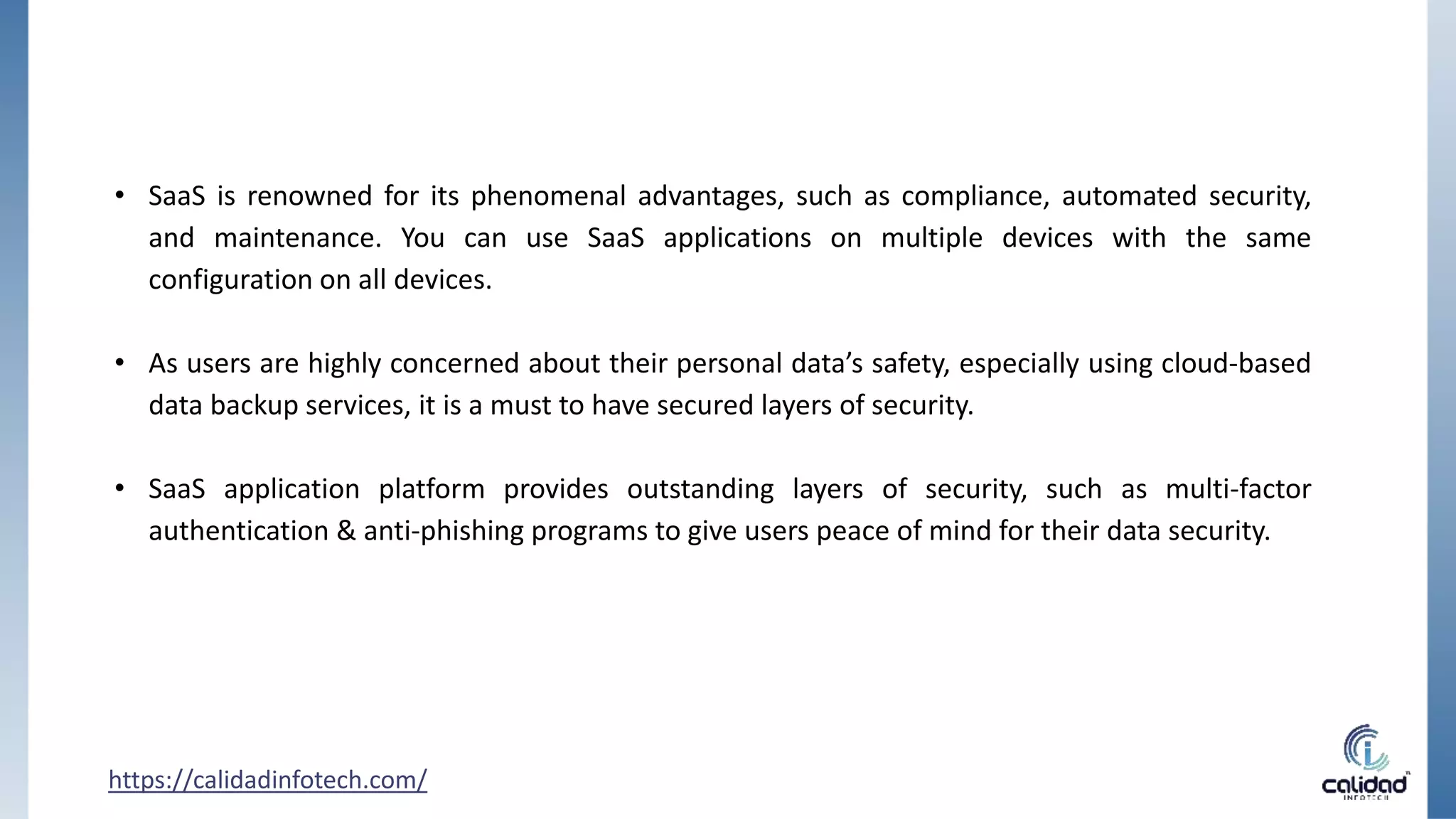 • SaaS is renowned for its phenomenal advantages, such as compliance, automated security,
and maintenance. You can use SaaS applications on multiple devices with the same
configuration on all devices.
• As users are highly concerned about their personal data’s safety, especially using cloud-based
data backup services, it is a must to have secured layers of security.
• SaaS application platform provides outstanding layers of security, such as multi-factor
authentication & anti-phishing programs to give users peace of mind for their data security.
https://calidadinfotech.com/
 