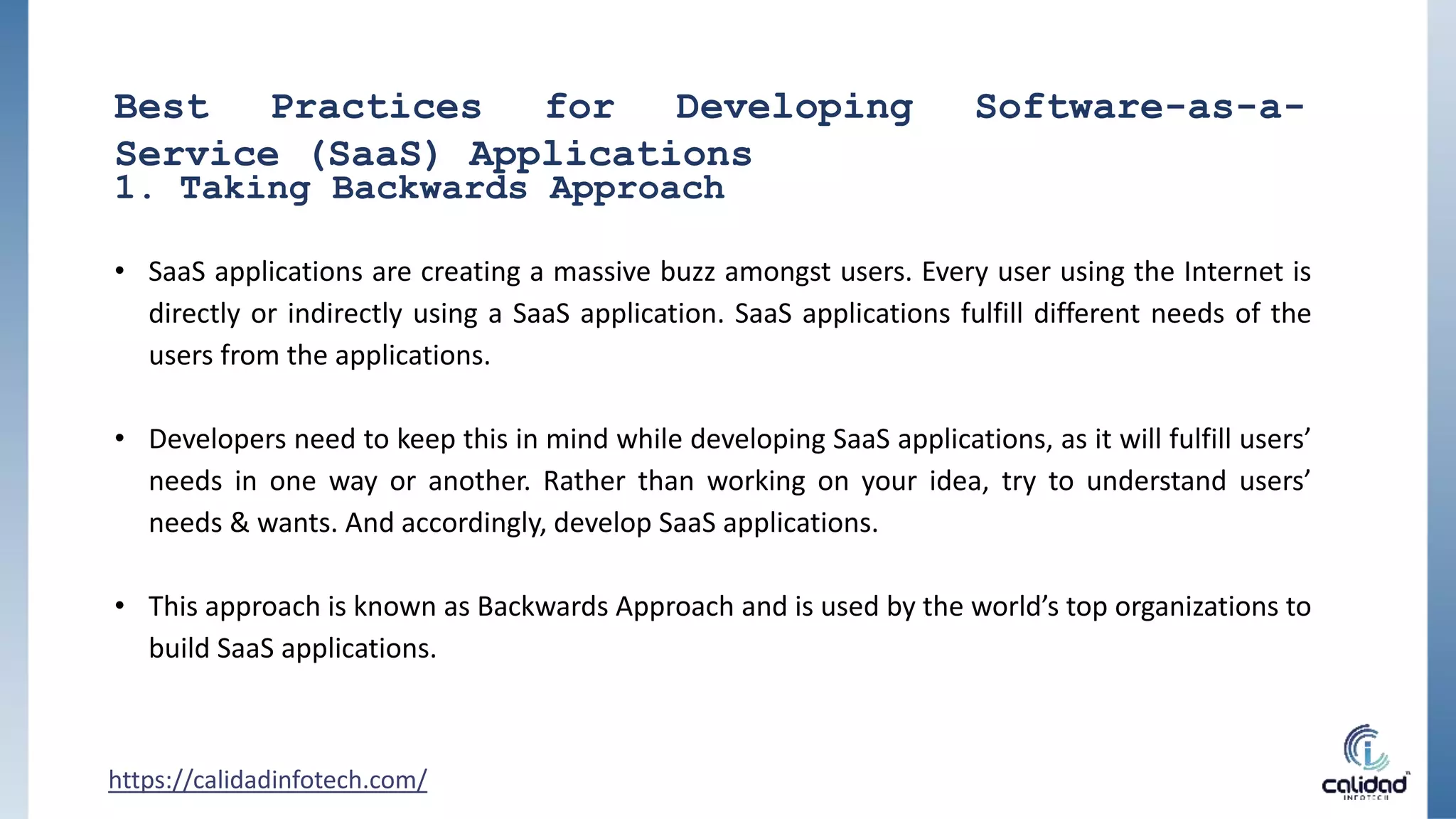Best Practices for Developing Software-as-a-
Service (SaaS) Applications
• SaaS applications are creating a massive buzz amongst users. Every user using the Internet is
directly or indirectly using a SaaS application. SaaS applications fulfill different needs of the
users from the applications.
• Developers need to keep this in mind while developing SaaS applications, as it will fulfill users’
needs in one way or another. Rather than working on your idea, try to understand users’
needs & wants. And accordingly, develop SaaS applications.
• This approach is known as Backwards Approach and is used by the world’s top organizations to
build SaaS applications.
1. Taking Backwards Approach
https://calidadinfotech.com/
 