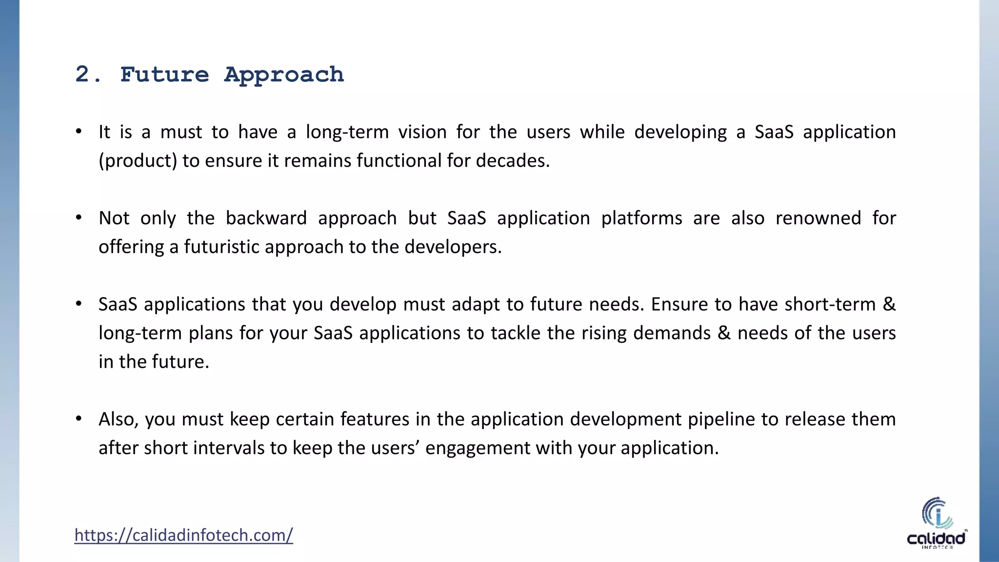 2. Future Approach
• It is a must to have a long-term vision for the users while developing a SaaS application
(product) to ensure it remains functional for decades.
• Not only the backward approach but SaaS application platforms are also renowned for
offering a futuristic approach to the developers.
• SaaS applications that you develop must adapt to future needs. Ensure to have short-term &
long-term plans for your SaaS applications to tackle the rising demands & needs of the users
in the future.
• Also, you must keep certain features in the application development pipeline to release them
after short intervals to keep the users’ engagement with your application.
https://calidadinfotech.com/
 