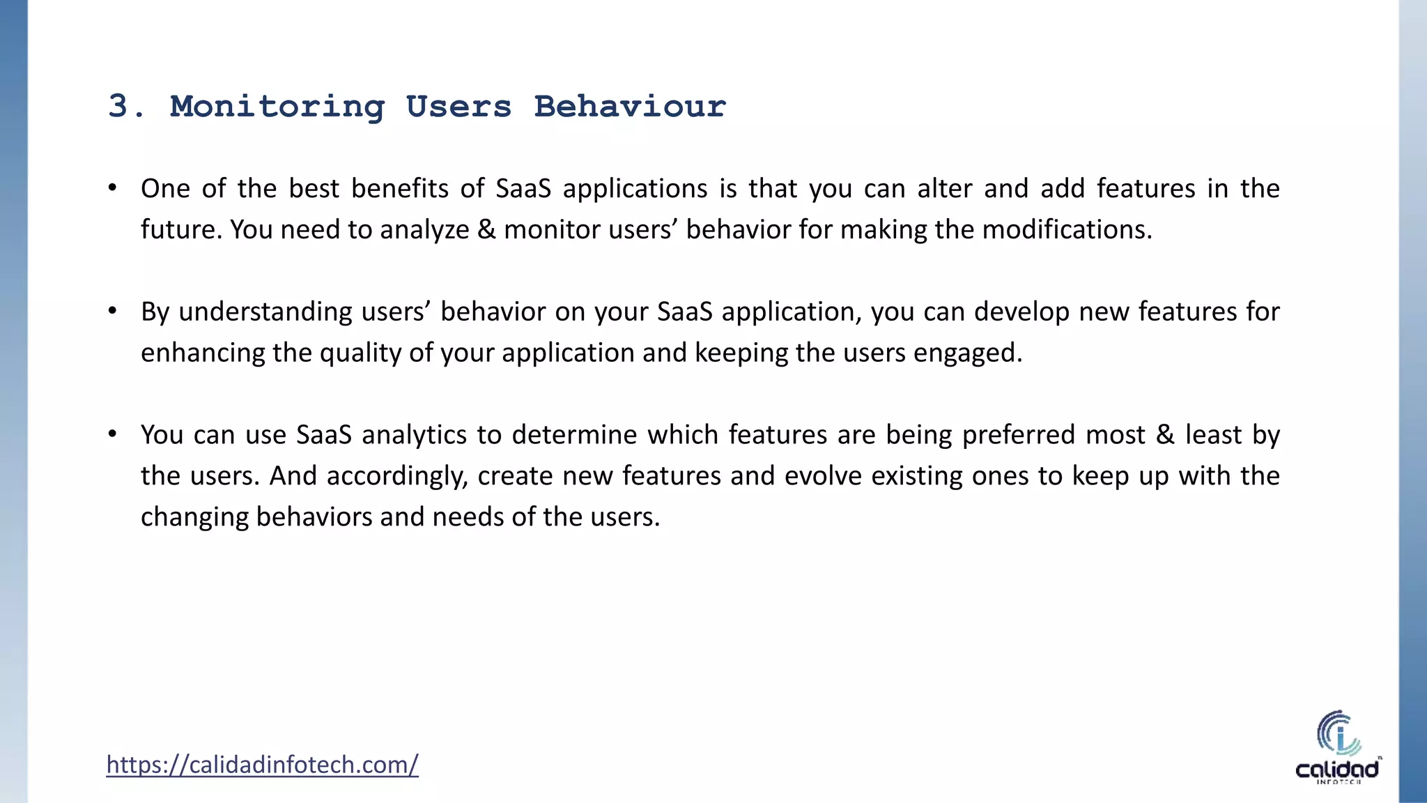 3. Monitoring Users Behaviour
• One of the best benefits of SaaS applications is that you can alter and add features in the
future. You need to analyze & monitor users’ behavior for making the modifications.
• By understanding users’ behavior on your SaaS application, you can develop new features for
enhancing the quality of your application and keeping the users engaged.
• You can use SaaS analytics to determine which features are being preferred most & least by
the users. And accordingly, create new features and evolve existing ones to keep up with the
changing behaviors and needs of the users.
https://calidadinfotech.com/
 