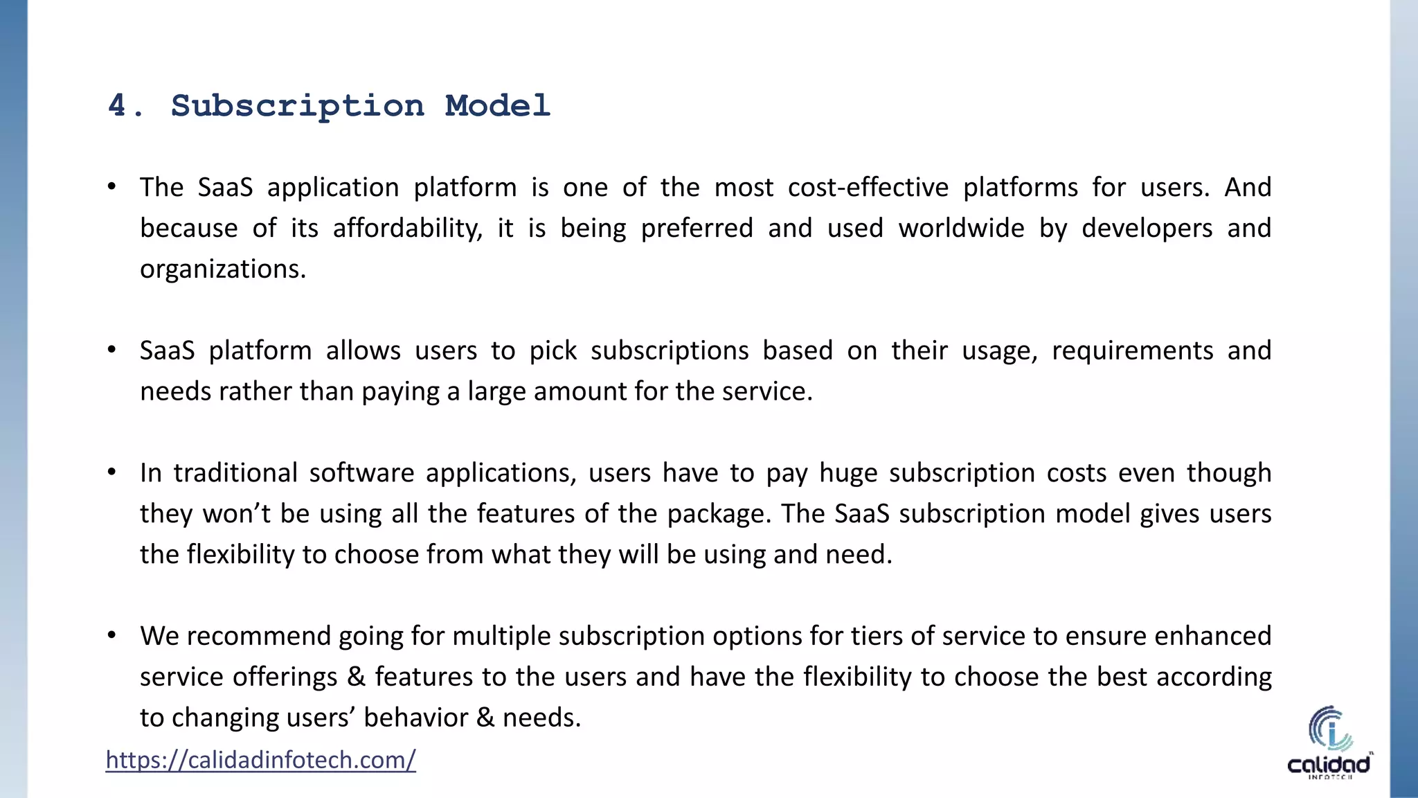 4. Subscription Model
• The SaaS application platform is one of the most cost-effective platforms for users. And
because of its affordability, it is being preferred and used worldwide by developers and
organizations.
• SaaS platform allows users to pick subscriptions based on their usage, requirements and
needs rather than paying a large amount for the service.
• In traditional software applications, users have to pay huge subscription costs even though
they won’t be using all the features of the package. The SaaS subscription model gives users
the flexibility to choose from what they will be using and need.
• We recommend going for multiple subscription options for tiers of service to ensure enhanced
service offerings & features to the users and have the flexibility to choose the best according
to changing users’ behavior & needs.
https://calidadinfotech.com/
 