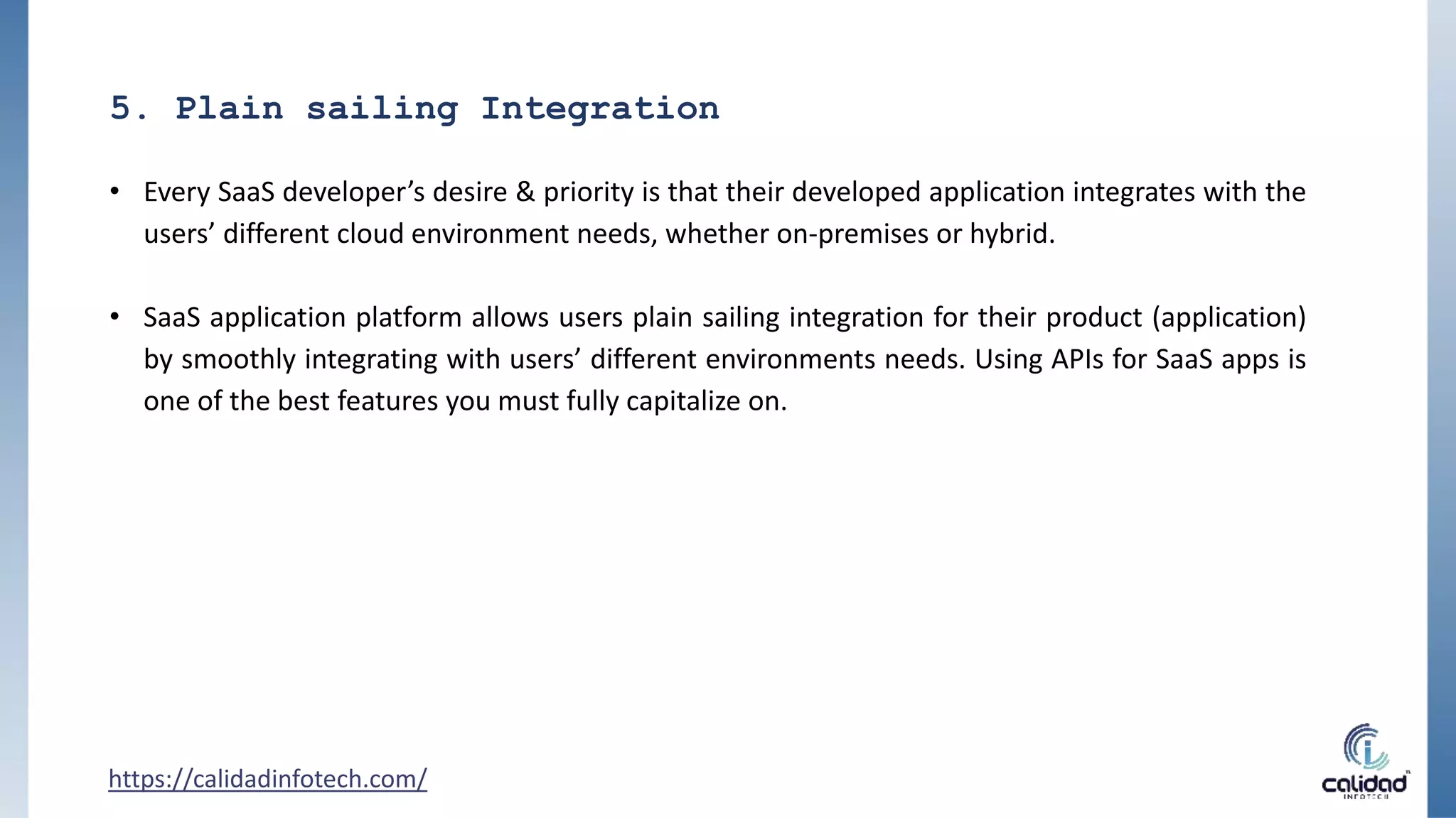 5. Plain sailing Integration
• Every SaaS developer’s desire & priority is that their developed application integrates with the
users’ different cloud environment needs, whether on-premises or hybrid.
• SaaS application platform allows users plain sailing integration for their product (application)
by smoothly integrating with users’ different environments needs. Using APIs for SaaS apps is
one of the best features you must fully capitalize on.
https://calidadinfotech.com/
 