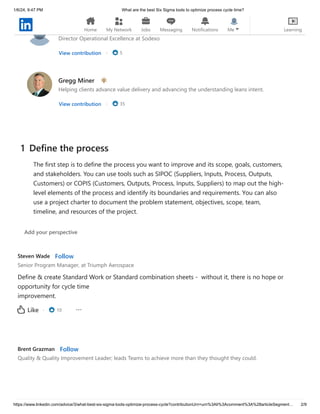 1/6/24, 9:47 PM What are the best Six Sigma tools to optimize process cycle time?
https://www.linkedin.com/advice/3/what-best-six-sigma-tools-optimize-process-cycle?contributionUrn=urn%3Ali%3Acomment%3A%28articleSegment… 2/9
Quan Jiang, P.Eng, CSSBB
Director Operational Excellence at Sodexo
View contribution · 5
Gregg Miner
Helping clients advance value delivery and advancing the understanding leans intent.
View contribution · 35
Steven Wade Follow
Senior Program Manager, at Triumph Aerospace
Define & create Standard Work or Standard combination sheets - without it, there is no hope or
opportunity for cycle time
improvement.
· 10
Like
Brent Grazman Follow
Quality & Quality Improvement Leader; leads Teams to achieve more than they thought they could.
1 Define the process
The first step is to define the process you want to improve and its scope, goals, customers,
and stakeholders. You can use tools such as SIPOC (Suppliers, Inputs, Process, Outputs,
Customers) or COPIS (Customers, Outputs, Process, Inputs, Suppliers) to map out the high-
level elements of the process and identify its boundaries and requirements. You can also
use a project charter to document the problem statement, objectives, scope, team,
timeline, and resources of the project.
Add your perspective
Home My Network Jobs Messaging Notifications Me Learning
 