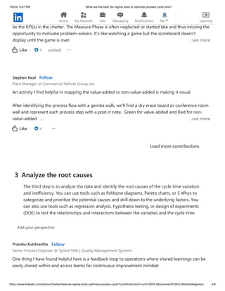 1/6/24, 9:47 PM What are the best Six Sigma tools to optimize process cycle time?
https://www.linkedin.com/advice/3/what-best-six-sigma-tools-optimize-process-cycle?contributionUrn=urn%3Ali%3Acomment%3A%28articleSegment… 4/9
Good response. Manufacturing firms, especially in automotive, understand capability and reliability
most succinctly is the outcome quantifying the Measure Phase deliverable and the measures should
be the KPI(s) in the charter. The Measure Phase is often neglected or started late and thus missing the
opportunity to motivate problem-solvers. It’s like watching a game but the scoreboard doesn’t
display until the game is over. …see more
· 8 (edited)
Like
Stephen Neal Follow
Plant Manager at Commercial Vehicle Group, Inc.
An activity I find helpful in mapping the value-added vs non-value-added is making it visual.
After identifying the process flow with a gemba walk, we’ll find a dry erase board or conference room
wall and represent each process step with a post-it note. Green for value-added and Red for non-
value-added. … …see more
· 6
Like
Load more contributions
Pranshu Kulshrestha Follow
Senior Process Engineer @ Synlait Milk | Quality Management Systems
One thing I have found helpful here is a feedback loop to operations where shared learnings can be
easily shared within and across teams for continuous improvement mindset
3 Analyze the root causes
The third step is to analyze the data and identify the root causes of the cycle time variation
and inefficiency. You can use tools such as fishbone diagrams, Pareto charts, or 5 Whys to
categorize and prioritize the potential causes and drill down to the underlying factors. You
can also use tools such as regression analysis, hypothesis testing, or design of experiments
(DOE) to test the relationships and interactions between the variables and the cycle time.
Add your perspective
Home My Network Jobs Messaging Notifications Me Learning
 