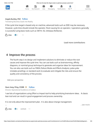 1/6/24, 9:47 PM What are the best Six Sigma tools to optimize process cycle time?
https://www.linkedin.com/advice/3/what-best-six-sigma-tools-optimize-process-cycle?contributionUrn=urn%3Ali%3Acomment%3A%28articleSegment… 5/9
· 3
Like
Angela Buckley, PhD Follow
Translating Business Goals into Reality
If the cycle time target is based only on machine, advanced tools such as DOE may be necessary.
However, cycle time should include the operator. Root causing for an operator / operations generally
is successful using basic tools such as 5W1H, 5G, Ishikawa (fishbone).
· 1
Like
Load more contributions
Quan Jiang, P.Eng, CSSBB Follow
Director Operational Excellence at Sodexo
I see lots of organizations using Effort vs Impact tool to help prioritizing brainstorm ideas. A classic
lean tool and can result in good engagement and process ownership.
It is not only about the improvement plan. It is also about change management.
… …see more
· 2 (edited)
Like
4 Improve the process
The fourth step is to design and implement solutions to eliminate or reduce the root
causes and improve the cycle time. You can use tools such as brainstorming, affinity
diagrams, or nominal group technique to generate and organize ideas for improvement.
You can also use tools such as FMEA (Failure Mode and Effects Analysis), poka-yoke
(mistake-proofing), or standard work to evaluate and mitigate the risks and ensure the
quality and consistency of the process.
Add your perspective
Home My Network Jobs Messaging Notifications Me Learning
 