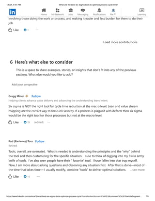 1/6/24, 9:47 PM What are the best Six Sigma tools to optimize process cycle time?
https://www.linkedin.com/advice/3/what-best-six-sigma-tools-optimize-process-cycle?contributionUrn=urn%3Ali%3Acomment%3A%28articleSegment… 7/9
There needs to be a defined method, which the above points provide. There other similar methods.
However, regardless of the method, the most effective steps to reduce cycle time is observation,
involving those doing the work or process, and making it easier and less burden for them to do their
job.
· 1
Like
Load more contributions
Gregg Miner Follow
Helping clients advance value delivery and advancing the understanding leans intent.
Six sigma is NOT the right tool for cycle time reduction at the macro level. Lean and value stream
mapping are the correct way to focus on velocity. If a process is plagued with defects then six sigma
would be the right tool for those processes but not at the macro level.
· 35 (edited)
Like
Rod (Radames) Toro Follow
Retired
Tools, overall, are overrated. What is needed is understanding the principles and the “why” behind
the tool and then customizing for the specific situation. I use to think of digging into my Swiss Army
knife of tools. I’ve also seen people have their “ favorite” tool. I have fallen into that trap myself.
Now, I am more about asking questions and observing any situation first. After that is done—most of
the time that takes time— I usually modify, combine “tools” to deliver optimal solutions. …see more
· 15
Like
6 Here’s what else to consider
This is a space to share examples, stories, or insights that don’t fit into any of the previous
sections. What else would you like to add?
Add your perspective
Home My Network Jobs Messaging Notifications Me Learning
 