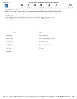 1/6/24, 9:47 PM What are the best Six Sigma tools to optimize process cycle time?
https://www.linkedin.com/advice/3/what-best-six-sigma-tools-optimize-process-cycle?contributionUrn=urn%3Ali%3Acomment%3A%28articleSegment… 9/9
How do you validate value propositions for complex products?
Lean Manufacturing
What is the most effective way to manage changes that impact multiple departments?
Manufacturing
How can you ensure maintenance personnel have the right protective gear?
© 2024 About
Accessibility User Agreement
Privacy Policy Your California Privacy Choices
Cookie Policy Copyright Policy
Brand Policy Community Guidelines
Help Center Settings
Language
Home My Network Jobs Messaging Notifications Me Learning
 