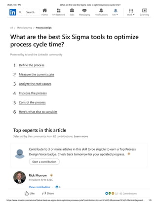 1/6/24, 9:47 PM What are the best Six Sigma tools to optimize process cycle time?
https://www.linkedin.com/advice/3/what-best-six-sigma-tools-optimize-process-cycle?contributionUrn=urn%3Ali%3Acomment%3A%28articleSegment… 1/9
All / Manufacturing / Process Design
What are the best Six Sigma tools to optimize
process cycle time?
Powered by AI and the LinkedIn community
Top experts in this article
Selected by the community from 62 contributions. Learn more
Contribute to 3 or more articles in this skill to be eligible to earn a Top Process
Design Voice badge. Check back tomorrow for your updated progress.
Start a contribution
Rick Morrow
President RPM EXEC
View contribution · 8
1 Define the process
2 Measure the current state
3 Analyze the root causes
4 Improve the process
5 Control the process
6 Here’s what else to consider
22 · 62 Contributions
Like Share
Home Work
Search
My Network Jobs Messaging Notifications Me Learning
 