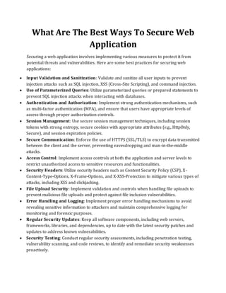 What Are The Best Ways To Secure Web
Application
Securing a web application involves implementing various measures to protect it from
potential threats and vulnerabilities. Here are some best practices for securing web
applications:
• Input Validation and Sanitization: Validate and sanitize all user inputs to prevent
injection attacks such as SQL injection, XSS (Cross-Site Scripting), and command injection.
• Use of Parameterized Queries: Utilize parameterized queries or prepared statements to
prevent SQL injection attacks when interacting with databases.
• Authentication and Authorization: Implement strong authentication mechanisms, such
as multi-factor authentication (MFA), and ensure that users have appropriate levels of
access through proper authorization controls.
• Session Management: Use secure session management techniques, including session
tokens with strong entropy, secure cookies with appropriate attributes (e.g., HttpOnly,
Secure), and session expiration policies.
• Secure Communication: Enforce the use of HTTPS (SSL/TLS) to encrypt data transmitted
between the client and the server, preventing eavesdropping and man-in-the-middle
attacks.
• Access Control: Implement access controls at both the application and server levels to
restrict unauthorized access to sensitive resources and functionalities.
• Security Headers: Utilize security headers such as Content Security Policy (CSP), X-
Content-Type-Options, X-Frame-Options, and X-XSS-Protection to mitigate various types of
attacks, including XSS and clickjacking.
• File Upload Security: Implement validation and controls when handling file uploads to
prevent malicious file uploads and protect against file inclusion vulnerabilities.
• Error Handling and Logging: Implement proper error handling mechanisms to avoid
revealing sensitive information to attackers and maintain comprehensive logging for
monitoring and forensic purposes.
• Regular Security Updates: Keep all software components, including web servers,
frameworks, libraries, and dependencies, up to date with the latest security patches and
updates to address known vulnerabilities.
• Security Testing: Conduct regular security assessments, including penetration testing,
vulnerability scanning, and code reviews, to identify and remediate security weaknesses
proactively.
 