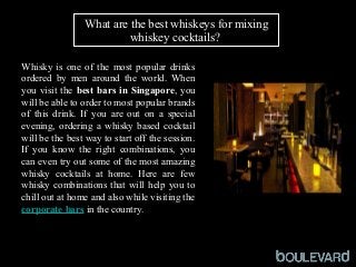 What are the best whiskeys for mixing
whiskey cocktails?
Whisky is one of the most popular drinks
ordered by men around the world. When
you visit the best bars in Singapore, you
will be able to order to most popular brands
of this drink. If you are out on a special
evening, ordering a whisky based cocktail
will be the best way to start off the session.
If you know the right combinations, you
can even try out some of the most amazing
whisky cocktails at home. Here are few
whisky combinations that will help you to
chill out at home and also while visiting the
corporate bars in the country.
 