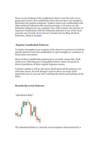 However just looking at the candlesticks alone is not the only way to
gauge price action, the candlesticks alone does not give you enough to
determine the market sentiment. Traders tend to use candlesticks with
other technical indicators like moving averages, I of course use the
Ichimoku indicator for my complete view of the market, the mixture of
Japanese Candlesticks with the Ichimoku indicator is one of the most
accurate way to trade, if you haven't checked out my Blog all about
Ichimoku, check it out here



Popular Candlestick Patterns

To further strengthen your analysis of the chart we can however look for
specific patterns from the candlesticks to spot strengths or weakness in
future price movement.

Many of these candlesticks patterns have eccentric names like, Dark
cloud cover, Morning star or Engulfing Pattern, these are based on
direct translations of their original Japanese names.

In future updates I will go into more detail about all the patterns you
will come across, for now though I want to show you some of the
important ones so you can start watching the charts and looking out for
them.



Bearish Reversal Patterns



"Abandoned Baby"




The Abandoned Baby is a bearish reversal pattern characterized by a
 