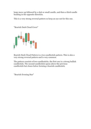 large move up followed by a doji or small candle, and then a third candle
heading in the opposite direction.

This is a very strong reversal pattern so keep an eye out for this one.



"Bearish Dark Cloud Cover"




Bearish Dark Cloud Pattern is a two candlestick pattern. This is also a
very strong reversal pattern and is very common.

The pattern consists of two candlesticks, the first one is a strong bullish
candlestick. The second candlestick opens above the previous
candlestick but closes below forming a bearish candlestick.



"Bearish Evening Star"
 