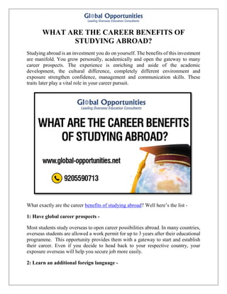 WHAT ARE THE CAREER BENEFITS OF
STUDYING ABROAD?
Studying abroad is an investment you do on yourself. The benefits of this investment
are manifold. You grow personally, academically and open the gateway to many
career prospects. The experience is enriching and aside of the academic
development, the cultural difference, completely different environment and
exposure strengthen confidence, management and communication skills. These
traits later play a vital role in your career pursuit.
What exactly are the career benefits of studying abroad? Well here’s the list -
1: Have global career prospects -
Most students study overseas to open career possibilities abroad. In many countries,
overseas students are allowed a work permit for up to 3 years after their educational
programme. This opportunity provides them with a gateway to start and establish
their career. Even if you decide to head back to your respective country, your
exposure overseas will help you secure job more easily.
2: Learn an additional foreign language -
 