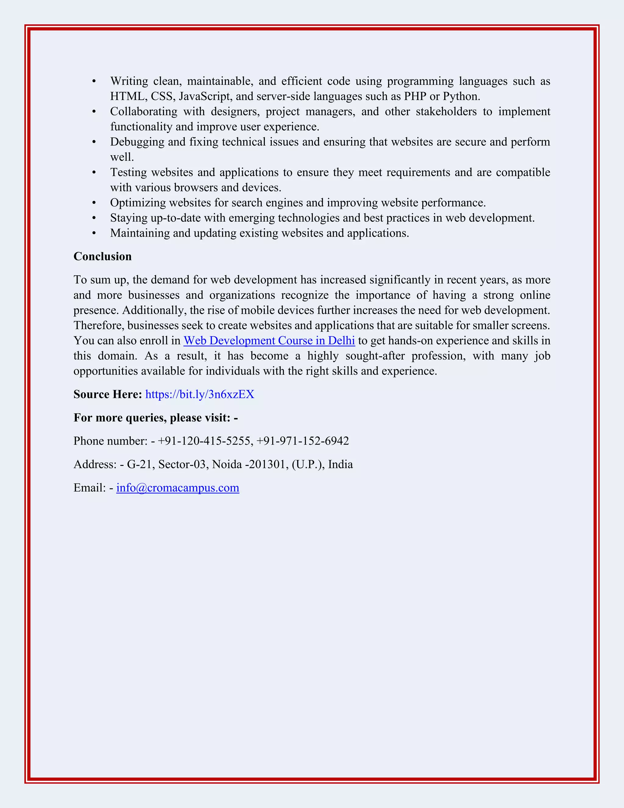 • Writing clean, maintainable, and efficient code using programming languages such as
HTML, CSS, JavaScript, and server-side languages such as PHP or Python.
• Collaborating with designers, project managers, and other stakeholders to implement
functionality and improve user experience.
• Debugging and fixing technical issues and ensuring that websites are secure and perform
well.
• Testing websites and applications to ensure they meet requirements and are compatible
with various browsers and devices.
• Optimizing websites for search engines and improving website performance.
• Staying up-to-date with emerging technologies and best practices in web development.
• Maintaining and updating existing websites and applications.
Conclusion
To sum up, the demand for web development has increased significantly in recent years, as more
and more businesses and organizations recognize the importance of having a strong online
presence. Additionally, the rise of mobile devices further increases the need for web development.
Therefore, businesses seek to create websites and applications that are suitable for smaller screens.
You can also enroll in Web Development Course in Delhi to get hands-on experience and skills in
this domain. As a result, it has become a highly sought-after profession, with many job
opportunities available for individuals with the right skills and experience.
Source Here: https://bit.ly/3n6xzEX
For more queries, please visit: -
Phone number: - +91-120-415-5255, +91-971-152-6942
Address: - G-21, Sector-03, Noida -201301, (U.P.), India
Email: - info@cromacampus.com
 