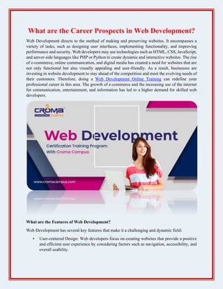 What are the Career Prospects in Web Development?
Web Development directs to the method of making and preserving websites. It encompasses a
variety of tasks, such as designing user interfaces, implementing functionality, and improving
performance and security. Web developers may use technologies such as HTML, CSS, JavaScript,
and server-side languages like PHP or Python to create dynamic and interactive websites. The rise
of e-commerce, online communication, and digital media has created a need for websites that are
not only functional but also visually appealing and user-friendly. As a result, businesses are
investing in website development to stay ahead of the competition and meet the evolving needs of
their customers. Therefore, doing a Web Development Online Training can redefine your
professional career in this area. The growth of e-commerce and the increasing use of the internet
for communication, entertainment, and information has led to a higher demand for skilled web
developers.
What are the Features of Web Development?
Web Development has several key features that make it a challenging and dynamic field:
• User-centered Design: Web developers focus on creating websites that provide a positive
and efficient user experience by considering factors such as navigation, accessibility, and
overall usability.
 