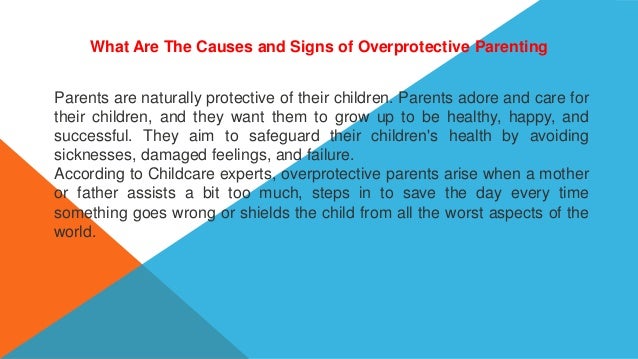 What Are The Causes and Signs of Overprotective Parenting
Parents are naturally protective of their children. Parents adore and care for
their children, and they want them to grow up to be healthy, happy, and
successful. They aim to safeguard their children's health by avoiding
sicknesses, damaged feelings, and failure.
According to Childcare experts, overprotective parents arise when a mother
or father assists a bit too much, steps in to save the day every time
something goes wrong or shields the child from all the worst aspects of the
world.
 