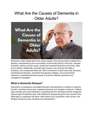 What Are the Causes of Dementia in
Older Adults?
Dementia in older adults stems from various causes. One primary factor is Alzheimer's
disease, characterized by the accumulation of abnormal proteins in the brain. Vascular
dementia, another common cause, results from impaired blood flow to the brain, often
due to strokes. Additionally, traumatic brain injuries, such as those from falls or
accidents, can increase dementia risk. Other contributors include Lewy body dementia,
frontotemporal disorders, and factors like genetics, lifestyle, and environmental
influences. Understanding these causes is crucial for effective prevention and
management strategies.
What is Dementia Disease?
Dementia is a progressive neurological disorder characterized by a decline in cognitive
function, including memory loss, impaired reasoning, and changes in behavior. It affects
daily activities and social interactions, impacting both the individual and their caregivers.
Various types of dementia exist, with Alzheimer's disease being the most common form.
While age is a significant risk factor, other factors such as genetics, brain injuries, and
lifestyle choices can also contribute to its development.
 