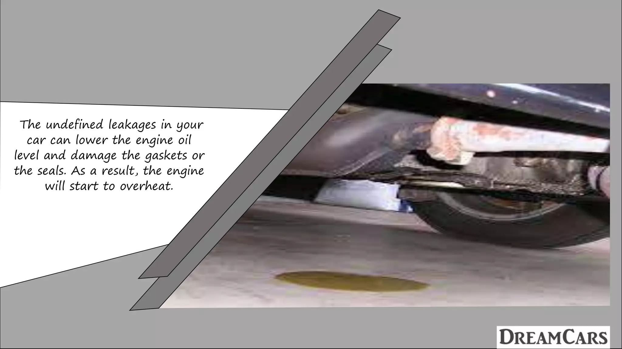 The undefined leakages in your
car can lower the engine oil
level and damage the gaskets or
the seals. As a result, the engine
will start to overheat.
 
