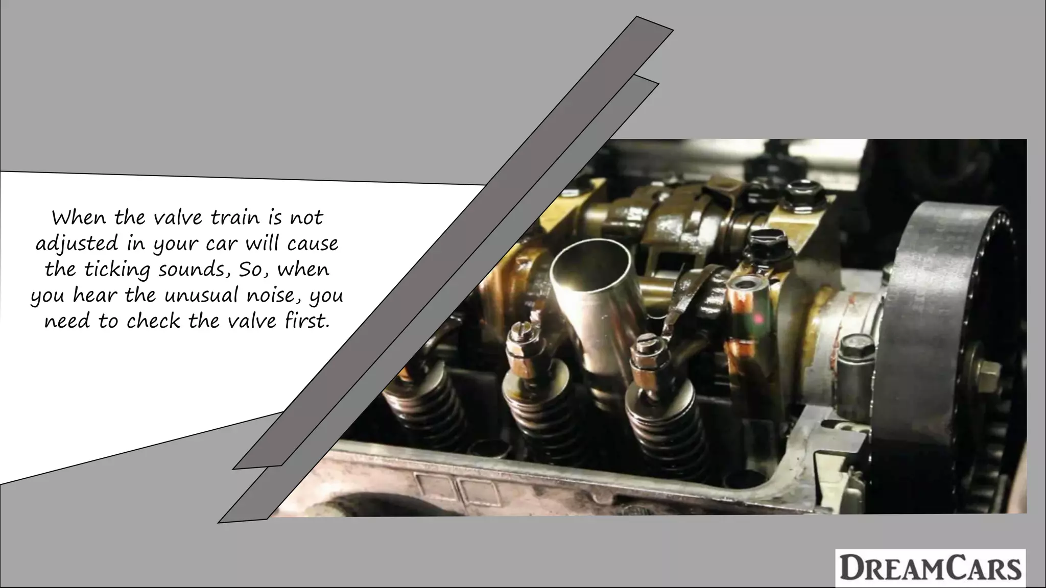 When the valve train is not
adjusted in your car will cause
the ticking sounds, So, when
you hear the unusual noise, you
need to check the valve first.
 