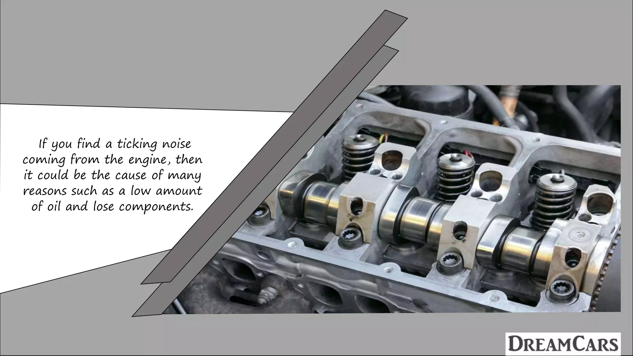If you find a ticking noise
coming from the engine, then
it could be the cause of many
reasons such as a low amount
of oil and lose components.
 