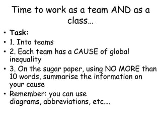 Time to work as a team AND as a class…Task: 1. Into teams2. Each team has a CAUSE of global inequality3. On the sugar paper, using NO MORE than 10 words, summarise the information on your causeRemember: you can use diagrams, abbreviations, etc….