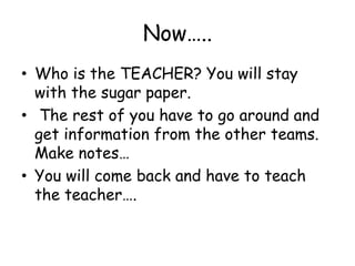 Now…..Who is the TEACHER? You will stay with the sugar paper. The rest of you have to go around and get information from the other teams. Make notes…You will come back and have to teach the teacher….