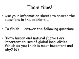 Team time!Use your information sheets to answer the questions in the booklets….To finish….. answer the following question:“Both human and natural factors are important causes of global inequalities. Which do you think is most important and why? (6)