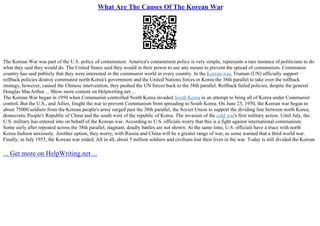 What Are The Causes Of The Korean War
The Korean War was part of the U.S. policy of containment. America's containment policy is very simple, represents a rare instance of politicians to do
what they said they would do. The United States said they would in their power to use any means to prevent the spread of communism. Communist
country has said publicly that they were interested in the communist world in every country. In the Korean war, Truman (UN) officially support
rollback policies destroy communist north Korea's government and the United Nations forces in Korea the 38th parallel to take over the rollback
strategy, however, caused the Chinese intervention, they pushed the UN forces back to the 38th parallel. Rollback failed policies, despite the general
Douglas MacArthur ... Show more content on Helpwriting.net ...
The Korean War began in 1950 when Communist–controlled North Korea invaded South Korea in an attempt to bring all of Korea under Communist
control. But the U.S., and Allies, fought the war to prevent Communism from spreading to South Korea. On June 25, 1950, the Korean war began in
about 75000 soldiers from the Korean people's army surged past the 38th parallel, the Soviet Union to support the dividing line between north Korea,
democratic People's Republic of China and the south west of the republic of Korea. The invasion of the cold war's first military action. Until July, the
U.S. military has entered into on behalf of the Korean war. According to U.S. officials worry that this is a fight against international communism.
Some early after repeated across the 38th parallel, stagnant, deadly battles are not shown. At the same time, U.S. officials have a truce with north
Korea fashion anxiously. Another option, they worry, with Russia and China will be a greater range of war, as some warned that a third world war.
Finally, in July 1953, the Korean war ended. All in all, about 5 million soldiers and civilians lost their lives in the war. Today is still divided the Korean
... Get more on HelpWriting.net ...
 