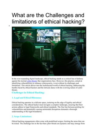 What are the Challenges and
limitations of ethical hacking?

In the ever-expanding digital landscape, ethical hacking stands as a critical line of defense
against the myriad cyber threats that organizations face. However, this practice, aimed at
identifying vulnerabilities to enhance cybersecurity, is not without its challenges and
limitations. This article delves into the multifaceted world of ethical hacking, addressing the
hurdles faced by ethical hackers and the intricate dance with the evolving nature of cyber
threats.
Challenges in Ethical Hacking:
1. Legal and Ethical Dilemmas:
Ethical hacking operates in a delicate space, teetering on the edge of legality and ethical
considerations. The ethical hacker must navigate a complex landscape, ensuring that their
actions adhere to legal frameworks and ethical standards. The fine line between probing for
vulnerabilities and potentially causing unintended disruptions demands a thorough
understanding of the legal boundaries.
2. Scope Limitations:
Ethical hacking engagements often come with predefined scopes, limiting the areas that can
be tested. The challenge lies in the fact that cyber threats are dynamic and may emerge from
 