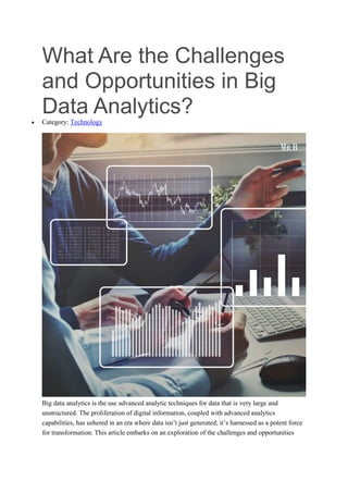 What Are the Challenges
and Opportunities in Big
Data Analytics?
 Category: Technology
Big data analytics is the use advanced analytic techniques for data that is very large and
unstructured. The proliferation of digital information, coupled with advanced analytics
capabilities, has ushered in an era where data isn’t just generated; it’s harnessed as a potent force
for transformation. This article embarks on an exploration of the challenges and opportunities
 