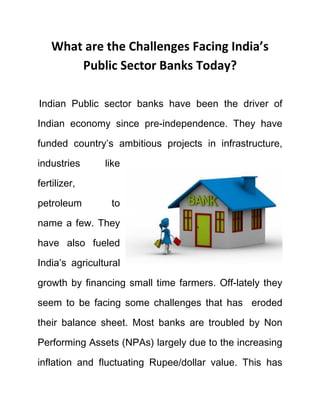 What are the Challenges Facing India’s
Public Sector Banks Today?
Indian Public sector banks have been the driver of
Indian economy since pre-independence. They have
funded country’s ambitious projects in infrastructure,
industries like
fertilizer,
petroleum to
name a few. They
have also fueled
India’s agricultural
growth by financing small time farmers. Off-lately they
seem to be facing some challenges that has eroded
their balance sheet. Most banks are troubled by Non
Performing Assets (NPAs) largely due to the increasing
inflation and fluctuating Rupee/dollar value. This has
 