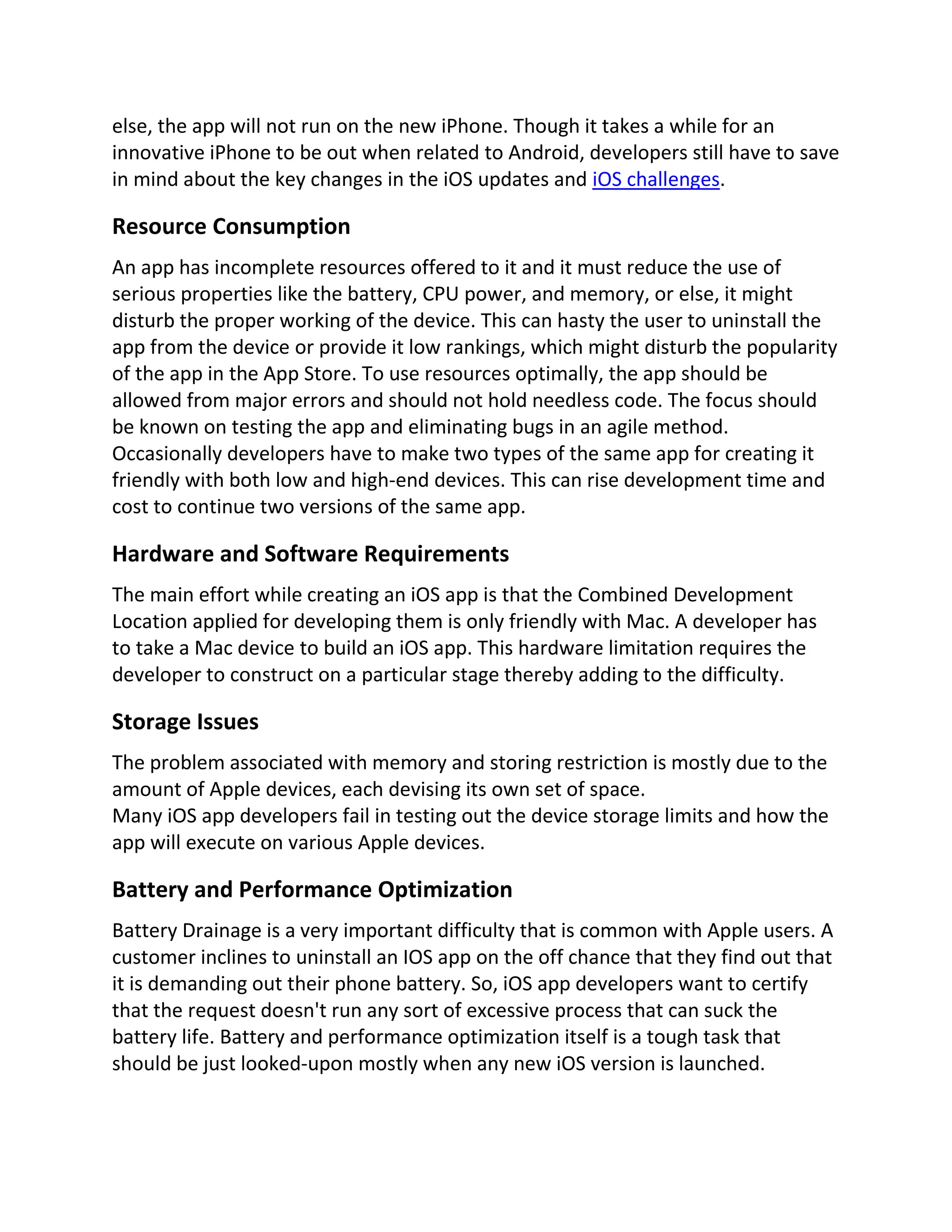 else, the app will not run on the new iPhone. Though it takes a while for an
innovative iPhone to be out when related to Android, developers still have to save
in mind about the key changes in the iOS updates and iOS challenges.
Resource Consumption
An app has incomplete resources offered to it and it must reduce the use of
serious properties like the battery, CPU power, and memory, or else, it might
disturb the proper working of the device. This can hasty the user to uninstall the
app from the device or provide it low rankings, which might disturb the popularity
of the app in the App Store. To use resources optimally, the app should be
allowed from major errors and should not hold needless code. The focus should
be known on testing the app and eliminating bugs in an agile method.
Occasionally developers have to make two types of the same app for creating it
friendly with both low and high-end devices. This can rise development time and
cost to continue two versions of the same app.
Hardware and Software Requirements
The main effort while creating an iOS app is that the Combined Development
Location applied for developing them is only friendly with Mac. A developer has
to take a Mac device to build an iOS app. This hardware limitation requires the
developer to construct on a particular stage thereby adding to the difficulty.
Storage Issues
The problem associated with memory and storing restriction is mostly due to the
amount of Apple devices, each devising its own set of space.
Many iOS app developers fail in testing out the device storage limits and how the
app will execute on various Apple devices.
Battery and Performance Optimization
Battery Drainage is a very important difficulty that is common with Apple users. A
customer inclines to uninstall an IOS app on the off chance that they find out that
it is demanding out their phone battery. So, iOS app developers want to certify
that the request doesn't run any sort of excessive process that can suck the
battery life. Battery and performance optimization itself is a tough task that
should be just looked-upon mostly when any new iOS version is launched.
 
