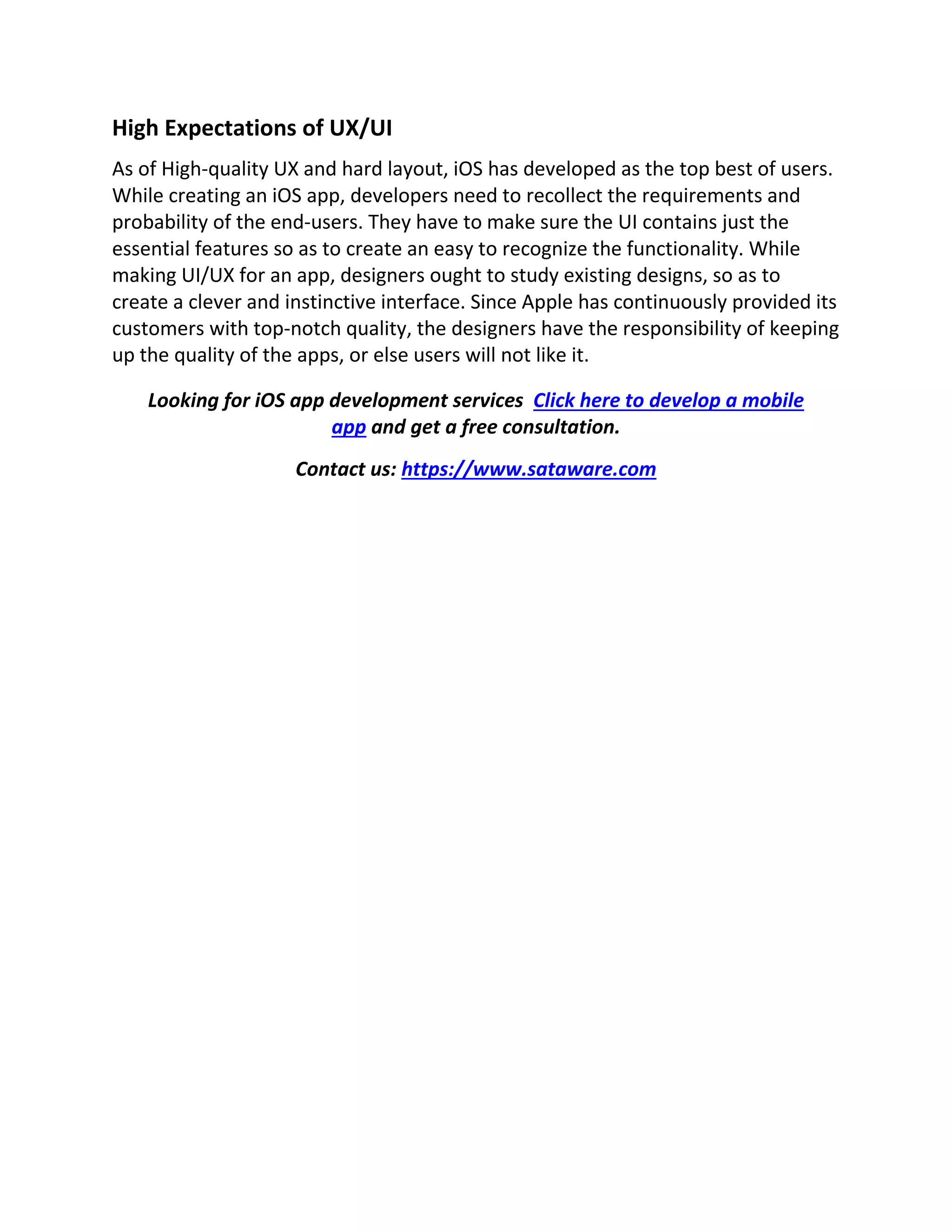 High Expectations of UX/UI
As of High-quality UX and hard layout, iOS has developed as the top best of users.
While creating an iOS app, developers need to recollect the requirements and
probability of the end-users. They have to make sure the UI contains just the
essential features so as to create an easy to recognize the functionality. While
making UI/UX for an app, designers ought to study existing designs, so as to
create a clever and instinctive interface. Since Apple has continuously provided its
customers with top-notch quality, the designers have the responsibility of keeping
up the quality of the apps, or else users will not like it.
Looking for iOS app development services Click here to develop a mobile
app and get a free consultation.
Contact us: https://www.sataware.com
 