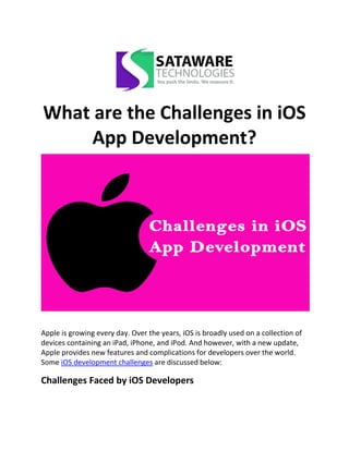 What are the Challenges in iOS
App Development?
Apple is growing every day. Over the years, iOS is broadly used on a collection of
devices containing an iPad, iPhone, and iPod. And however, with a new update,
Apple provides new features and complications for developers over the world.
Some iOS development challenges are discussed below:
Challenges Faced by iOS Developers
 