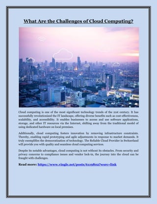 What Are the Challenges of Cloud Computing?
Cloud computing is one of the most significant technology trends of the 21st century. It has
successfully revolutionized the IT landscape, offering diverse benefits such as cost-effectiveness,
scalability, and accessibility. It enables businesses to access and use software applications,
storage, and other IT resources via the Internet, shifting away from the traditional model of
using dedicated hardware on local premises.
Additionally, cloud computing fosters innovation by removing infrastructure constraints.
Thereby, enabling rapid prototyping and agile adjustments in response to market demands. It
truly exemplifies the democratization of technology. The Reliable Cloud Provider in Switzerland
will provide you with quality and seamless cloud computing services.
Despite its notable advantages, cloud computing is not without its obstacles. From security and
privacy concerns to compliance issues and vendor lock-in, the journey into the cloud can be
fraught with challenges.
Read more: https://www.vingle.net/posts/6119802?wsrc=link
 