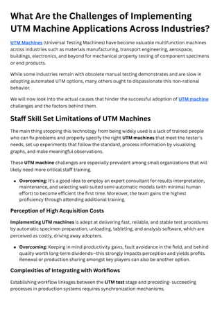 What Are the Challenges of Implementing
UTM Machine Applications Across Industries?
UTM Machines (Universal Testing Machines) have become valuable multifunction machines
across industries such as materials manufacturing, transport engineering, aerospace,
buildings, electronics, and beyond for mechanical property testing of component specimens
or end products.
While some industries remain with obsolete manual testing demonstrates and are slow in
adopting automated UTM options, many others ought to dispassionate this non-rational
behavior.
We will now look into the actual causes that hinder the successful adoption of UTM machine
challenges and the factors behind them.
Staff Skill Set Limitations of UTM Machines
The main thing stopping this technology from being widely used is a lack of trained people
who can fix problems and properly specify the right UTM machines that meet the tester's
needs, set up experiments that follow the standard, process information by visualizing
graphs, and make meaningful observations.
These UTM machine challenges are especially prevalent among small organizations that will
likely need more critical staff training.
Perception of High Acquisition Costs
Implementing UTM machines is adept at delivering fast, reliable, and stable test procedures
by automatic specimen preparation, unloading, tableting, and analysis software, which are
perceived as costly, driving away adopters.
Complexities of Integrating with Workflows
Establishing workflow linkages between the UTM test stage and preceding- succeeding
processes in production systems requires synchronization mechanisms.
Overcoming: It's a good idea to employ an expert consultant for results interpretation,
maintenance, and selecting well-suited semi-automatic models (with minimal human
effort) to become efficient the first time. Moreover, the team gains the highest
proficiency through attending additional training.
Overcoming: Keeping in mind productivity gains, fault avoidance in the field, and behind
quality worth long-term dividends—this strongly impacts perception and yields profits.
Renewal or production sharing amongst key players can also be another option.
 