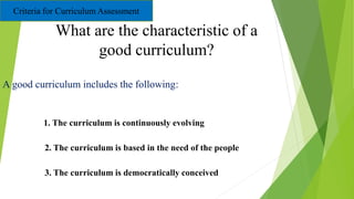 What are the characteristic of a
good curriculum?
A good curriculum includes the following:
1 1. The curriculum is continuously evolving
2. The curriculum is based in the need of the people
3. The curriculum is democratically conceived
Criteria for Curriculum Assessment
 