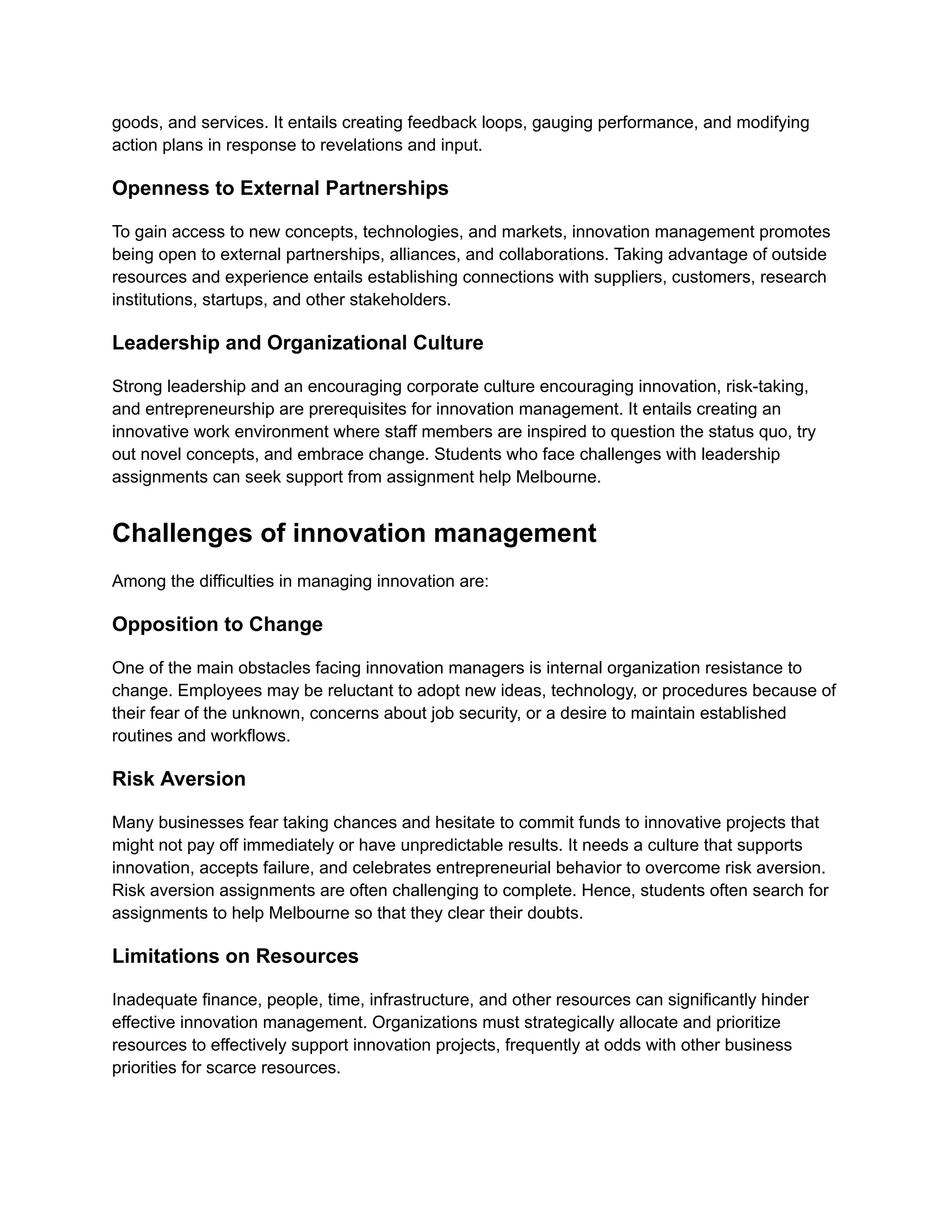goods, and services. It entails creating feedback loops, gauging performance, and modifying
action plans in response to revelations and input.
Openness to External Partnerships
To gain access to new concepts, technologies, and markets, innovation management promotes
being open to external partnerships, alliances, and collaborations. Taking advantage of outside
resources and experience entails establishing connections with suppliers, customers, research
institutions, startups, and other stakeholders.
Leadership and Organizational Culture
Strong leadership and an encouraging corporate culture encouraging innovation, risk-taking,
and entrepreneurship are prerequisites for innovation management. It entails creating an
innovative work environment where staff members are inspired to question the status quo, try
out novel concepts, and embrace change. Students who face challenges with leadership
assignments can seek support from assignment help Melbourne.
Challenges of innovation management
Among the difficulties in managing innovation are:
Opposition to Change
One of the main obstacles facing innovation managers is internal organization resistance to
change. Employees may be reluctant to adopt new ideas, technology, or procedures because of
their fear of the unknown, concerns about job security, or a desire to maintain established
routines and workflows.
Risk Aversion
Many businesses fear taking chances and hesitate to commit funds to innovative projects that
might not pay off immediately or have unpredictable results. It needs a culture that supports
innovation, accepts failure, and celebrates entrepreneurial behavior to overcome risk aversion.
Risk aversion assignments are often challenging to complete. Hence, students often search for
assignments to help Melbourne so that they clear their doubts.
Limitations on Resources
Inadequate finance, people, time, infrastructure, and other resources can significantly hinder
effective innovation management. Organizations must strategically allocate and prioritize
resources to effectively support innovation projects, frequently at odds with other business
priorities for scarce resources.
 
