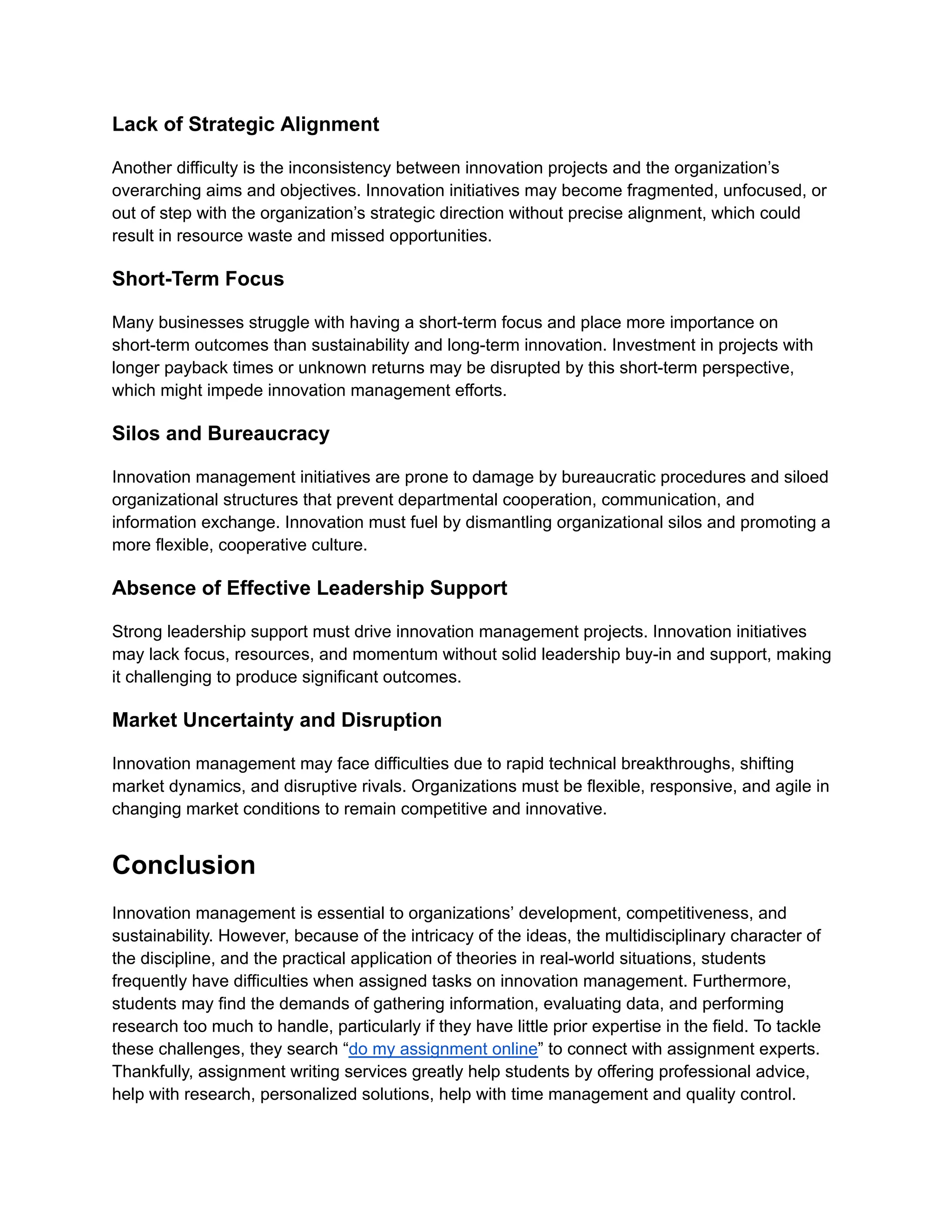 Lack of Strategic Alignment
Another difficulty is the inconsistency between innovation projects and the organization’s
overarching aims and objectives. Innovation initiatives may become fragmented, unfocused, or
out of step with the organization’s strategic direction without precise alignment, which could
result in resource waste and missed opportunities.
Short-Term Focus
Many businesses struggle with having a short-term focus and place more importance on
short-term outcomes than sustainability and long-term innovation. Investment in projects with
longer payback times or unknown returns may be disrupted by this short-term perspective,
which might impede innovation management efforts.
Silos and Bureaucracy
Innovation management initiatives are prone to damage by bureaucratic procedures and siloed
organizational structures that prevent departmental cooperation, communication, and
information exchange. Innovation must fuel by dismantling organizational silos and promoting a
more flexible, cooperative culture.
Absence of Effective Leadership Support
Strong leadership support must drive innovation management projects. Innovation initiatives
may lack focus, resources, and momentum without solid leadership buy-in and support, making
it challenging to produce significant outcomes.
Market Uncertainty and Disruption
Innovation management may face difficulties due to rapid technical breakthroughs, shifting
market dynamics, and disruptive rivals. Organizations must be flexible, responsive, and agile in
changing market conditions to remain competitive and innovative.
Conclusion
Innovation management is essential to organizations’ development, competitiveness, and
sustainability. However, because of the intricacy of the ideas, the multidisciplinary character of
the discipline, and the practical application of theories in real-world situations, students
frequently have difficulties when assigned tasks on innovation management. Furthermore,
students may find the demands of gathering information, evaluating data, and performing
research too much to handle, particularly if they have little prior expertise in the field. To tackle
these challenges, they search “do my assignment online” to connect with assignment experts.
Thankfully, assignment writing services greatly help students by offering professional advice,
help with research, personalized solutions, help with time management and quality control.
 