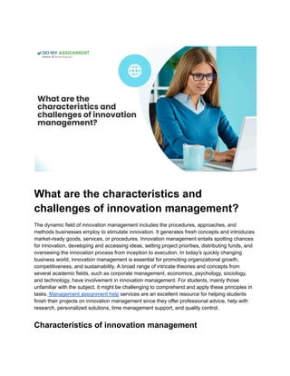 What are the characteristics and
challenges of innovation management?
The dynamic field of innovation management includes the procedures, approaches, and
methods businesses employ to stimulate innovation. It generates fresh concepts and introduces
market-ready goods, services, or procedures. Innovation management entails spotting chances
for innovation, developing and accessing ideas, setting project priorities, distributing funds, and
overseeing the innovation process from inception to execution. In today's quickly changing
business world, innovation management is essential for promoting organizational growth,
competitiveness, and sustainability. A broad range of intricate theories and concepts from
several academic fields, such as corporate management, economics, psychology, sociology,
and technology, have involvement in innovation management. For students, mainly those
unfamiliar with the subject, it might be challenging to comprehend and apply these principles in
tasks. Management assignment help services are an excellent resource for helping students
finish their projects on innovation management since they offer professional advice, help with
research, personalized solutions, time management support, and quality control.
Characteristics of innovation management
 