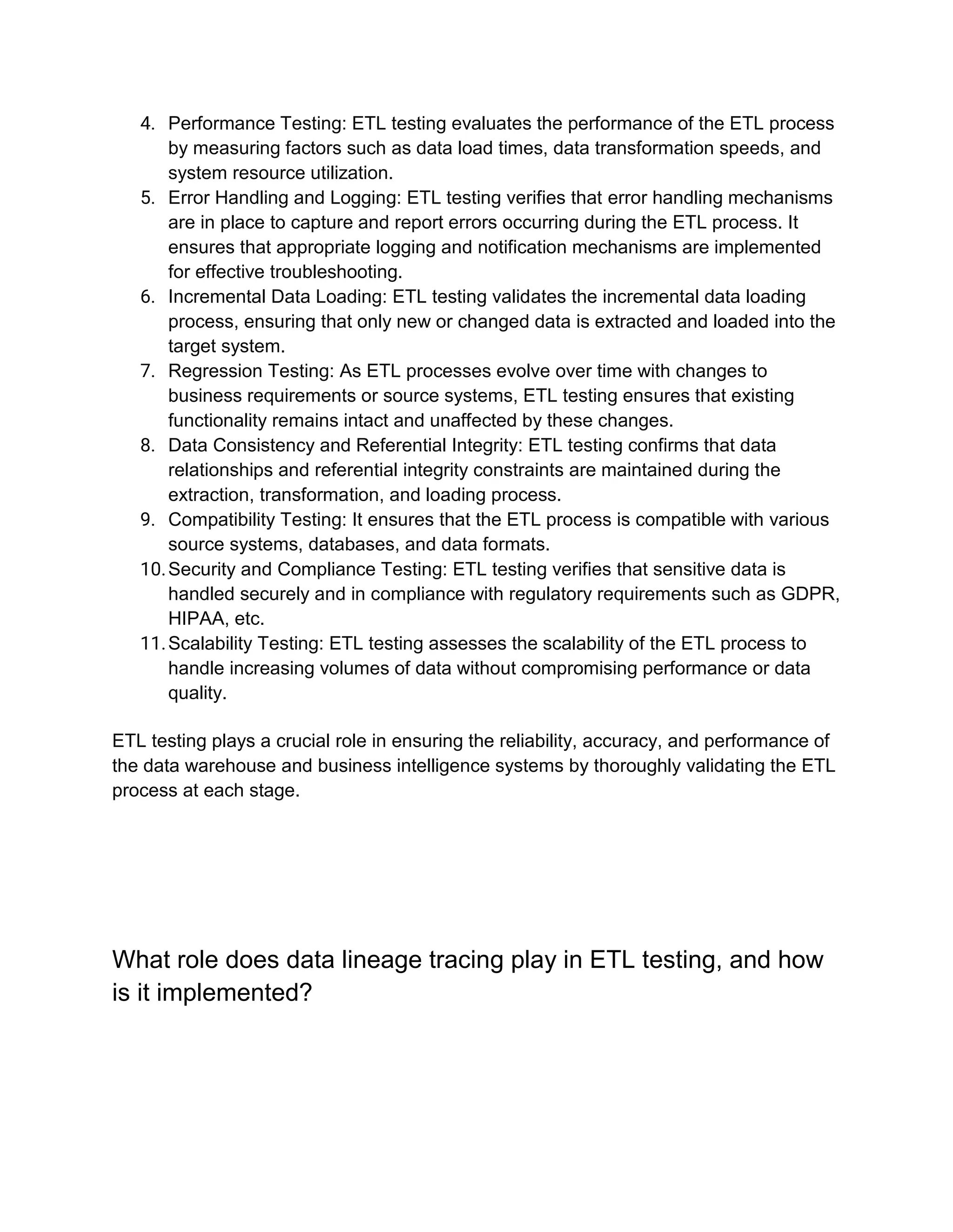 4. Performance Testing: ETL testing evaluates the performance of the ETL process
by measuring factors such as data load times, data transformation speeds, and
system resource utilization.
5. Error Handling and Logging: ETL testing verifies that error handling mechanisms
are in place to capture and report errors occurring during the ETL process. It
ensures that appropriate logging and notification mechanisms are implemented
for effective troubleshooting.
6. Incremental Data Loading: ETL testing validates the incremental data loading
process, ensuring that only new or changed data is extracted and loaded into the
target system.
7. Regression Testing: As ETL processes evolve over time with changes to
business requirements or source systems, ETL testing ensures that existing
functionality remains intact and unaffected by these changes.
8. Data Consistency and Referential Integrity: ETL testing confirms that data
relationships and referential integrity constraints are maintained during the
extraction, transformation, and loading process.
9. Compatibility Testing: It ensures that the ETL process is compatible with various
source systems, databases, and data formats.
10.Security and Compliance Testing: ETL testing verifies that sensitive data is
handled securely and in compliance with regulatory requirements such as GDPR,
HIPAA, etc.
11.Scalability Testing: ETL testing assesses the scalability of the ETL process to
handle increasing volumes of data without compromising performance or data
quality.
ETL testing plays a crucial role in ensuring the reliability, accuracy, and performance of
the data warehouse and business intelligence systems by thoroughly validating the ETL
process at each stage.
What role does data lineage tracing play in ETL testing, and how
is it implemented?
 