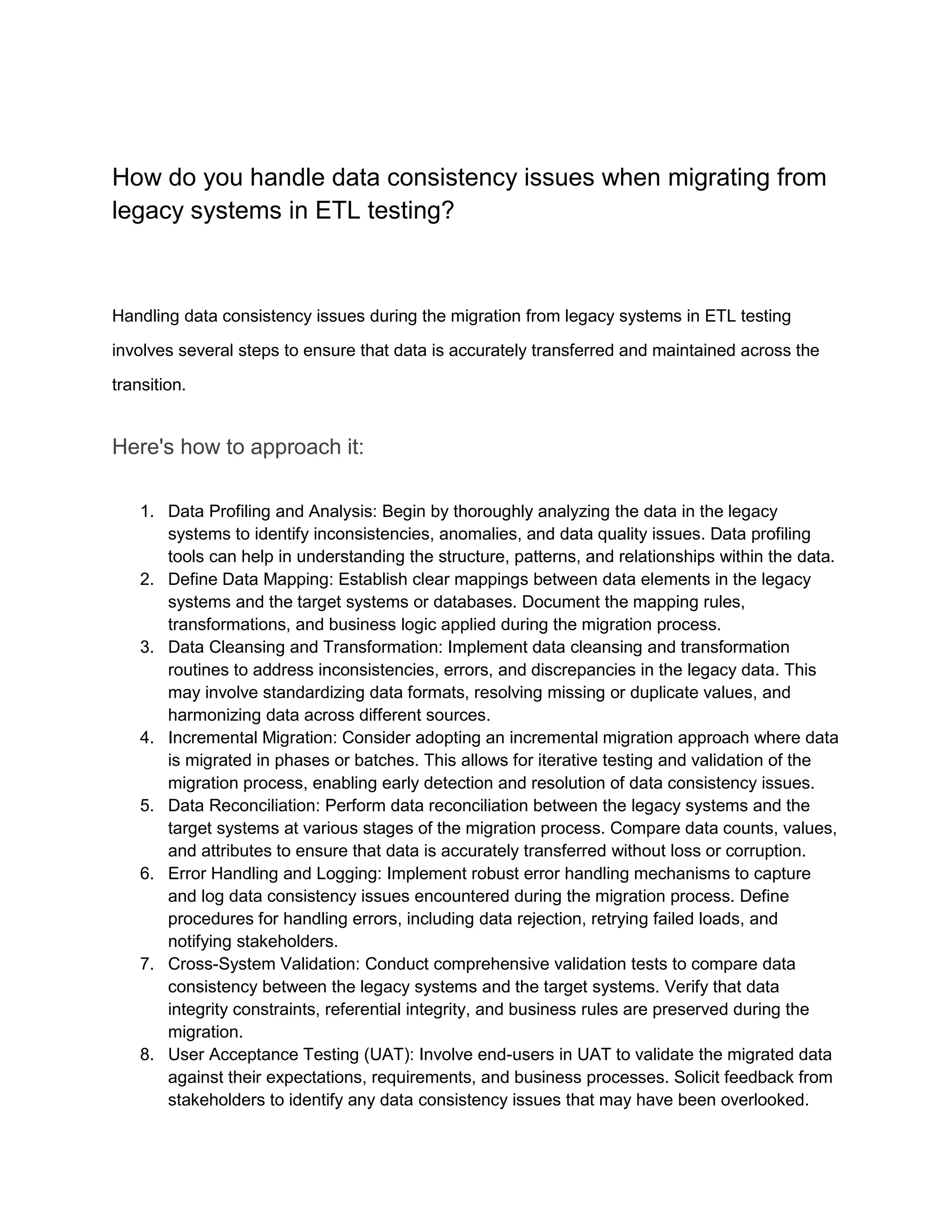 How do you handle data consistency issues when migrating from
legacy systems in ETL testing?
Handling data consistency issues during the migration from legacy systems in ETL testing
involves several steps to ensure that data is accurately transferred and maintained across the
transition.
Here's how to approach it:
1. Data Profiling and Analysis: Begin by thoroughly analyzing the data in the legacy
systems to identify inconsistencies, anomalies, and data quality issues. Data profiling
tools can help in understanding the structure, patterns, and relationships within the data.
2. Define Data Mapping: Establish clear mappings between data elements in the legacy
systems and the target systems or databases. Document the mapping rules,
transformations, and business logic applied during the migration process.
3. Data Cleansing and Transformation: Implement data cleansing and transformation
routines to address inconsistencies, errors, and discrepancies in the legacy data. This
may involve standardizing data formats, resolving missing or duplicate values, and
harmonizing data across different sources.
4. Incremental Migration: Consider adopting an incremental migration approach where data
is migrated in phases or batches. This allows for iterative testing and validation of the
migration process, enabling early detection and resolution of data consistency issues.
5. Data Reconciliation: Perform data reconciliation between the legacy systems and the
target systems at various stages of the migration process. Compare data counts, values,
and attributes to ensure that data is accurately transferred without loss or corruption.
6. Error Handling and Logging: Implement robust error handling mechanisms to capture
and log data consistency issues encountered during the migration process. Define
procedures for handling errors, including data rejection, retrying failed loads, and
notifying stakeholders.
7. Cross-System Validation: Conduct comprehensive validation tests to compare data
consistency between the legacy systems and the target systems. Verify that data
integrity constraints, referential integrity, and business rules are preserved during the
migration.
8. User Acceptance Testing (UAT): Involve end-users in UAT to validate the migrated data
against their expectations, requirements, and business processes. Solicit feedback from
stakeholders to identify any data consistency issues that may have been overlooked.
 