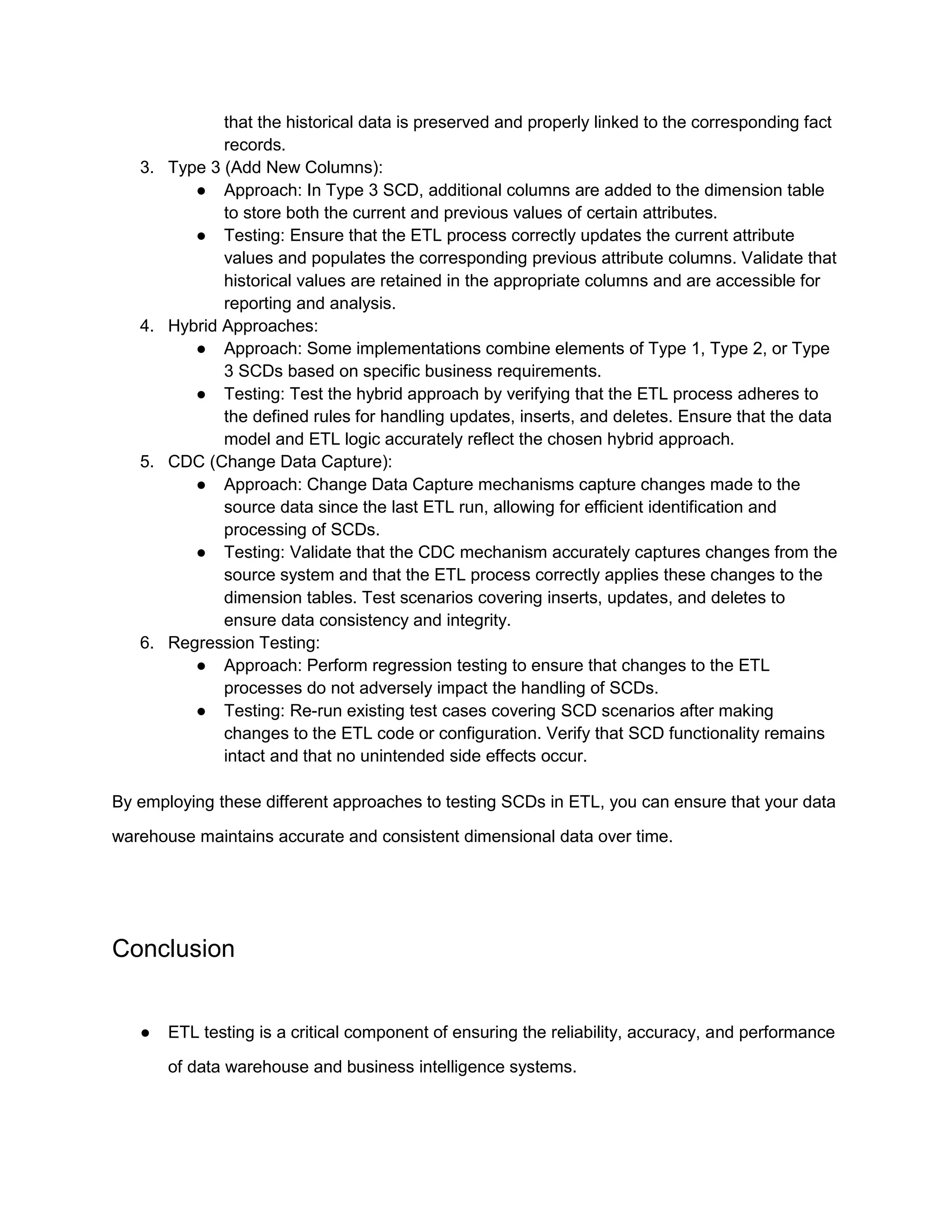 that the historical data is preserved and properly linked to the corresponding fact
records.
3. Type 3 (Add New Columns):
● Approach: In Type 3 SCD, additional columns are added to the dimension table
to store both the current and previous values of certain attributes.
● Testing: Ensure that the ETL process correctly updates the current attribute
values and populates the corresponding previous attribute columns. Validate that
historical values are retained in the appropriate columns and are accessible for
reporting and analysis.
4. Hybrid Approaches:
● Approach: Some implementations combine elements of Type 1, Type 2, or Type
3 SCDs based on specific business requirements.
● Testing: Test the hybrid approach by verifying that the ETL process adheres to
the defined rules for handling updates, inserts, and deletes. Ensure that the data
model and ETL logic accurately reflect the chosen hybrid approach.
5. CDC (Change Data Capture):
● Approach: Change Data Capture mechanisms capture changes made to the
source data since the last ETL run, allowing for efficient identification and
processing of SCDs.
● Testing: Validate that the CDC mechanism accurately captures changes from the
source system and that the ETL process correctly applies these changes to the
dimension tables. Test scenarios covering inserts, updates, and deletes to
ensure data consistency and integrity.
6. Regression Testing:
● Approach: Perform regression testing to ensure that changes to the ETL
processes do not adversely impact the handling of SCDs.
● Testing: Re-run existing test cases covering SCD scenarios after making
changes to the ETL code or configuration. Verify that SCD functionality remains
intact and that no unintended side effects occur.
By employing these different approaches to testing SCDs in ETL, you can ensure that your data
warehouse maintains accurate and consistent dimensional data over time.
Conclusion
● ETL testing is a critical component of ensuring the reliability, accuracy, and performance
of data warehouse and business intelligence systems.
 