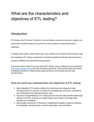 What are the characteristics and
objectives of ETL testing?
Introduction
ETL testing, short for Extract, Transform, and Load testing, ensures the accuracy, integrity, and
performance of data throughout its journey from source systems to data warehouses or
databases.
It validates data quality, transformation logic, error handling, and compliance with business rules
and regulations. ETL testing is essential for maintaining reliable and efficient data processes in
business intelligence and data warehousing projects.
If someone wants to learn the ins and outs of ETL testing, various institutes provide specialized
ETL testing courses in Pune that offer the perfect opportunity. Gain practical skills and industry
knowledge essential for mastering data quality assurance and ensuring accurate data
transformations.
Here are some key characteristics and objectives of ETL testing:
1. Data Validation: ETL testing verifies the correctness and integrity of data
throughout the ETL process. It checks for completeness, accuracy, consistency,
and conformity to the defined business rules.
2. Source-to-Target Mapping: ETL testing ensures that the data transformation logic
defined in the ETL process accurately maps source data to the target data
warehouse or database.
3. Data Quality Assurance: It focuses on validating the quality of data by checking
for duplicates, missing values, incorrect data types, and anomalies.
 